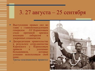 3.  2 7 августа – 25 сентября Выступление правых сил во главе с главнокомандующим генералом Л.Г.Корниловым стало причиной кризиса коалиции либералов и умеренных социалистов. Дискредитация правительства в результате сотрудничества Керенского с Корниловым привела к усилению большевиков, которые успешно использовали свой шанс.  Третье коалиционное правительство было обречено . 