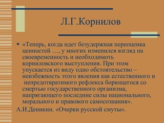 Л.Г.Корнилов «Теперь, когда идет безудержная переоценка ценностей …, у многих изменился взгляд на своевременность и необходимоть корниловского выступления. При этом упускается из виду одно обстоятельство – неизбежность этого явления как естественного и  непредотвратимого рефлекса борющегося со смертью государственного организма, напрягающего последние силы национального, морального и правового самосознания». А.И.Деникин. «Очерки русской смуты». 