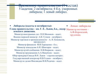 Временное правительство (1 состав) 5 кадетов; 2 октябриста; 4 б.п. умеренных либерала; 1 левый либерал. Либералы (кадеты и октябристы): Глава правительства – кн. Г. Е. Львов, б.п., лидер земского движения. Министр иностранных дел  П.Н.Милюков – кадет; Военно-морской министр  А.И. Гучков – октябрист; Министр торговли и промышленности – А. И. Коновалов, прогрессист; Министр финансов  М.И.Терещенко - б.п.; Министр земледелия А.И. Шингарев – кадет; Министр путей сообщения  Н.В.Некрасов – кадет; Министр просвещения А.А.Мануйлов – кадет; Обер-прокурор Синода В.Н. Львов – «группа центра»; Государственный контролер И.В.Годнев – октябрист; Министр по делам Финляндии Ф.И.Родичев – кадет. Левые либералы Министр юстиции – А.Ф.Керенский, трудовик.  