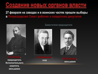 27 февраля на заводах и в воинских частях прошли выборы27 февраля на заводах и в воинских частях прошли выборы
вв Петроградский Совет рабочих и солдатских депутатовПетроградский Совет рабочих и солдатских депутатов
Н.С.ЧхеидзеН.С.Чхеидзе,,
председательпредседатель
ИсполнительногоИсполнительного
комитета,комитета,
меньшевикменьшевик
Заместители председателяЗаместители председателя
А.Ф.КеренскийА.Ф.Керенский,,
эсерэсер
М.И.СкобелевМ.И.Скобелев,,
меньшевикменьшевик
 