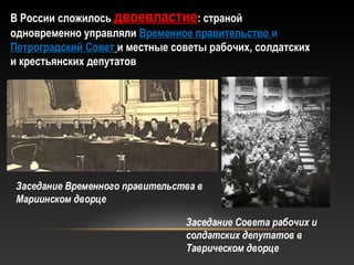 В России сложилосьВ России сложилось двоевластиедвоевластие: страной: страной
одновременно управлялиодновременно управляли Временное правительствоВременное правительство ии
Петроградский СоветПетроградский Совет и местные советы рабочих, солдатскихи местные советы рабочих, солдатских
и крестьянских депутатови крестьянских депутатов
Заседание Временного правительства в
Мариинском дворце
Заседание Совета рабочих и
солдатских депутатов в
Таврическом дворце
 