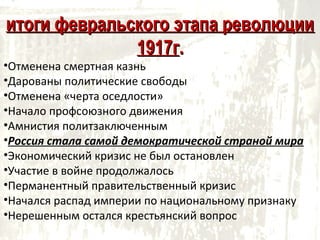 итоги февральского этапа революцииитоги февральского этапа революции
1917г1917г..
•Отменена смертная казнь
•Дарованы политические свободы
•Отменена «черта оседлости»
•Начало профсоюзного движения
•Амнистия политзаключенным
•Россия стала самой демократической страной мира
•Экономический кризис не был остановлен
•Участие в войне продолжалось
•Перманентный правительственный кризис
•Начался распад империи по национальному признаку
•Нерешенным остался крестьянский вопрос
 