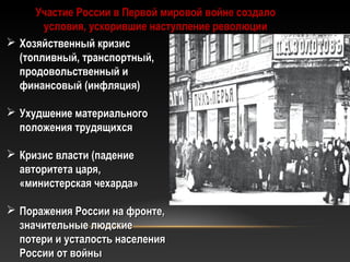 Участие России в Первой мировой войне создалоУчастие России в Первой мировой войне создало
условия, ускорившие наступление революцииусловия, ускорившие наступление революции
 Хозяйственный кризисХозяйственный кризис
(топливный, транспортный,(топливный, транспортный,
продовольственный ипродовольственный и
финансовый (инфляция)финансовый (инфляция)
 Ухудшение материальногоУхудшение материального
положения трудящихсяположения трудящихся
 Кризис власти (падениеКризис власти (падение
авторитета царя,авторитета царя,
«министерская чехарда»«министерская чехарда»
 Поражения России на фронте,Поражения России на фронте,
значительные людскиезначительные людские
потери и усталость населенияпотери и усталость населения
России от войныРоссии от войны
 
