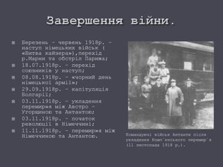  Березень – червень 1918р. –
наступ німецьких військ (
«Битва кайзера»),перехід
р.Марни та обстріл Парижа;
 18.07.1918р. – перехід
союзників у наступ;
 08.08.1918р. – «чорний день
німецької армії»;
 29.09.1918р. – капітуляція
Болгарії;
 03.11.1918р. – укладення
перемир»я між Австро –
Угорщиною та Антантою;
 03.11.1918р. – початок
революції в Німеччині;
 11.11.1918р. – перемир»я між
Німеччиною та Антантою. Командуючі військ Антанти після
укладення Комп`єнського перемир`я
(11 листопада 1918 р.).
 
