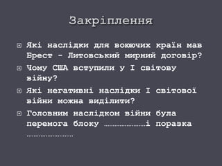  Які наслідки для воюючих країн мав
Брест - Литовський мирний договір?
 Чому США вступили у І світову
війну?
 Які негативні наслідки І світової
війни можна виділити?
 Головним наслідком війни була
перемога блоку ……………………і поразка
………………………
 