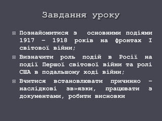  Познайомитися з основними подіями
1917 – 1918 років на фронтах І
світової війни;
 Визначити роль подій в Росії на
події Першої світової війни та ролі
США в подальшому ході війни;
 Вчитися встановлювати причинно –
наслідкові зв»язки, працювати з
документами, робити висновки
 