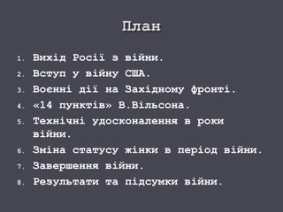 1. Вихід Росії з війни.
2. Вступ у війну США.
3. Воєнні дії на Західному фронті.
4. «14 пунктів» В.Вільсона.
5. Технічні удосконалення в роки
війни.
6. Зміна статусу жінки в період війни.
7. Завершення війни.
8. Результати та підсумки війни.
 