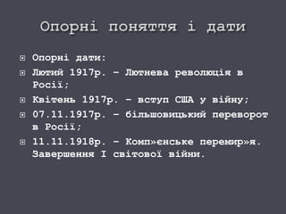  Опорні дати:
 Лютий 1917р. – Лютнева революція в
Росії;
 Квітень 1917р. – вступ США у війну;
 07.11.1917р. – більшовицький переворот
в Росії;
 11.11.1918р. – Комп»єнське перемир»я.
Завершення І світової війни.
 