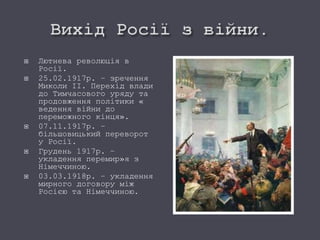  Лютнева революція в
Росії.
 25.02.1917р. – зречення
Миколи ІІ. Перехід влади
до Тимчасового уряду та
продовження політики «
ведення війни до
переможного кінця».
 07.11.1917р. –
більшовицький переворот
у Росії.
 Грудень 1917р. –
укладення перемир»я з
Німеччиною.
 03.03.1918р. – укладення
мирного договору між
Росією та Німеччиною.
 