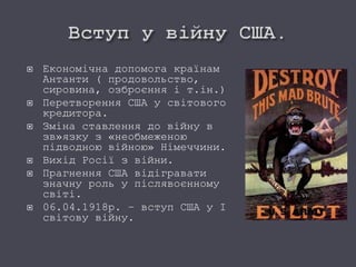  Економічна допомога країнам
Антанти ( продовольство,
сировина, озброєння і т.ін.)
 Перетворення США у світового
кредитора.
 Зміна ставлення до війну в
зв»язку з «необмеженою
підводною війною» Німеччини.
 Вихід Росії з війни.
 Прагнення США відігравати
значну роль у післявоєнному
світі.
 06.04.1918р. – вступ США у І
світову війну.
 