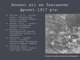  Квітень 1917р – наступ
англо – французьких
військ в районі Реймса –
«бійня Невіла»;
 Липень 1917р. – наступ і
поразка російських
військ в Галичині;
 Жовтень 1917р. –
катастрофічна поразка
італійських військ під
Капоретто;
 Листопад – грудень
1917р. – масове
застовування англійцями
танків в районі Камбре;
 Листопад 1917р. –
утворення Вищої воєнної
ради країн Антанти.
Розгром італійської армії під Капоретто
 