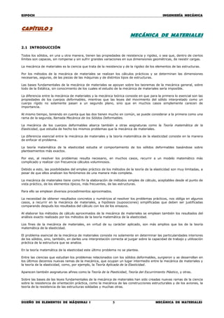 ESPOCH INGENIERÍA MECÁNICA
________________________________________________________________________________
DISEÑO DE ELEMENTOS DE MÁQUINAS I MECÁNICA DE MATERIALES5
CAPÍTULO 2
MECÁNICA DE MATERIALES
2.1 INTRODUCCIÓN
Todos los sólidos, en una u otra manera, tienen las propiedades de resistencia y rigidez, o sea que, dentro de ciertos
límites son capaces, sin romperse y sin sufrir grandes variaciones en sus dimensiones geométricas, de resistir cargas.
La mecánica de materiales es la ciencia que trata de la resistencia y de la rigidez de los elementos de las estructuras.
Por los métodos de la mecánica de materiales se realizan los cálculos prácticos y se determinan las dimensiones
necesarias, seguras, de las piezas de las máquinas y de distintos tipos de estructuras.
Las bases fundamentales de la mecánica de materiales se apoyan sobre los teoremas de la mecánica general, sobre
todo de la Estática, sin conocimiento de los cuales el estudio de la mecánica de materiales sería imposible.
La diferencia entre la mecánica de materiales y la mecánica teórica consiste en que para la primera lo esencial son las
propiedades de los cuerpos deformables, mientras que las leyes del movimiento del sólido interpretado como un
cuerpo rígido no solamente pasan a un segundo plano, sino que en muchos casos simplemente carecen de
importancia.
Al mismo tiempo, teniendo en cuenta que las dos tienen mucho en común, se puede considerar a la primera como una
rama de la segunda, llamada Mecánica de los Sólidos Deformables.
La mecánica de los cuerpos deformables abarca también a otras asignaturas como la Teoría matemática de la
Elasticidad, que estudia de hecho los mismos problemas que la mecánica de materiales.
La diferencia esencial entre la mecánica de materiales y la teoría matemática de la elasticidad consiste en la manera
de enfocar el problema.
La teoría matemática de la elasticidad estudia el comportamiento de los sólidos deformables basándose sobre
planteamientos más exactos.
Por eso, al resolver los problemas resulta necesario, en muchos casos, recurrir a un modelo matemático más
complicado y realizar con frecuencia cálculos voluminosos.
Debido a esto, las posibilidades del empleo práctico de los métodos de la teoría de la elasticidad son muy limitadas, a
pesar de que ellos analizan los fenómenos de una manera más completa.
La mecánica de materiales tiene como fin la elaboración de métodos simples de cálculo, aceptables desde el punto de
vista práctico, de los elementos típicos, más frecuentes, de las estructuras.
Para ello se emplean diversos procedimientos aproximados.
La necesidad de obtener resultados concretos y numéricos al resolver los problemas prácticos, nos obliga en algunos
casos, a recurrir en la mecánica de materiales, a hipótesis (suposiciones) simplificadas que deben ser justificadas
comparando después los resultados del cálculo con los de los ensayos.
Al elaborar los métodos de cálculo aproximados de la mecánica de materiales se emplean también los resultados del
análisis exacto realizado por los métodos de la teoría matemática de la elasticidad.
Los fines de la mecánica de materiales, en virtud de su carácter aplicado, son más amplios que los de la teoría
matemática de la elasticidad.
El problema esencial de la mecánica de materiales consiste no solamente en determinar las particularidades interiores
de los sólidos, sino, también, en darles una interpretación correcta al juzgar sobre la capacidad de trabajo y utilización
práctica de la estructura que se analiza.
En la teoría matemática de la elasticidad este último problema no se plantea.
Entre las ciencias que estudian los problemas relacionados con los sólidos deformables, surgieron y se desarrollan en
los últimos decenios nuevas ramas de la mecánica, que ocupan un lugar intermedio entre la mecánica de materiales y
la teoría de la elasticidad, como, por ejemplo, la Teoría Aplicada de la Elasticidad.
Aparecen también asignaturas afines como la Teoría de la Plasticidad, Teoría del Escurrimiento Plástico, y otras.
Sobre las bases de las leyes fundamentales de la mecánica de materiales han sido creadas nuevas ramas de la ciencia
sobre la resistencia de orientación práctica, como la mecánica de las construcciones estructurales y de los aviones, la
teoría de la resistencia de las estructuras soldadas y muchas otras.
 