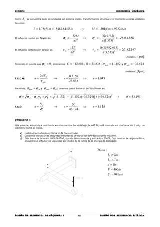 ESPOCH INGENIERÍA MECÁNICA
________________________________________________________________________________
DISEÑO DE ELEMENTOS DE MÁQUINAS I DISEÑO POR RESISTENCIA ESTÁTICA98
Como yS se encuentra dado en unidades del sistema inglés, transformando el torque y el momento a estas unidades
tenemos:
inlbmkNMyinlbmkNT .9732.10.1.615.15482.75.1 ====
El esfuerzo normal por flexión es: 856.25381
)575.1(
)9732(3232
33
−=−=→−=
π
σ
π
σ xx
d
M
El esfuerzo cortante por torsión es: 397.20182
)575.1(
)615.15482(1616
33
==→=
π
τ
π
τ xzxz
d
T
Unidades: ][ psi
Teniendo en cuenta que 0=yσ , obtenemos: 686.12−=C , 838.23=R , 152.11=máxσ y 524.36−=mínσ
Unidades: ][kpsi
T.E.C.M: 049.1
838.23
505.05.0
=⇒=→= n
x
n
S
n
máx
y
τ
Haciendo, Amáx σσ = y Bmín σσ = , tenemos que el esfuerzo de Von Misses es:
194.43')524.36()]524.36(152.11[)152.11(' 2222
=→−+−−=+−= σσσσσσ xBBAA
T.E.D: 158.1
194.43
50
'
=⇒=→= nn
S
n
y
σ
PROBLEMA 4
Una palanca, sometida a una fuerza estática vertical hacia debajo de 400 lb, está montada en una barra de 1 pulg. de
diámetro, como se indica.
a) Hállense los esfuerzos críticos en la barra circular.
b) Calcúlese ele factor de seguridad empleando la teoría del esferazo cortante máximo.
c) Esta barra es de acero UNS G46200, tratado térmicamente y estirado a 800ºF. Con base en la carga estática,
encuéntrese el factor de seguridad por medio de la teoría de la energía de distorsión.
kpsiS
lbF
ind
inL
inL
Datos
y 94
400
1
7
9
:
2
1
=
=
=
=
=
 