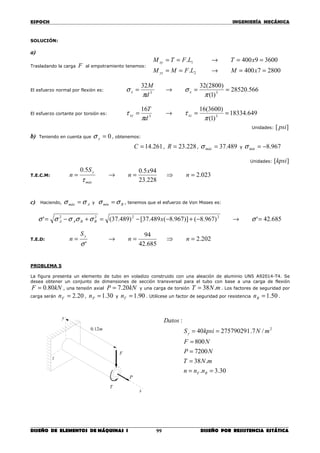 ESPOCH INGENIERÍA MECÁNICA
________________________________________________________________________________
DISEÑO DE ELEMENTOS DE MÁQUINAS I DISEÑO POR RESISTENCIA ESTÁTICA99
SOLUCIÓN:
a)
Trasladando la carga F al empotramiento tenemos:
28007400.
36009400.
2
1
==→==
==→==
xMLFMM
xTLFTM
yz
xy
El esfuerzo normal por flexión es: 566.28520
)1(
)2800(3232
33
==→=
π
σ
π
σ xx
d
M
El esfuerzo cortante por torsión es: 649.18334
)1(
)3600(1616
33
==→=
π
τ
π
τ xzxy
d
T
Unidades: ][ psi
b) Teniendo en cuenta que 0=yσ , obtenemos:
261.14=C , 228.23=R , 489.37=máxσ y 967.8−=mínσ
Unidades: ][kpsi
T.E.C.M: 023.2
228.23
945.05.0
=⇒=→= n
x
n
S
n
máx
y
τ
c) Haciendo, Amáx σσ = y Bmín σσ = , tenemos que el esfuerzo de Von Misses es:
685.42')967.8()]967.8(489.37[)489.37(' 2222
=→−+−−=+−= σσσσσσ xBBAA
T.E.D: 202.2
685.42
94
'
=⇒=→= nn
S
n
y
σ
PROBLEMA 5
La figura presenta un elemento de tubo en voladizo construido con una aleación de aluminio UNS A92014-T4. Se
desea obtener un conjunto de dimensiones de sección transversal para el tubo con base a una carga de flexión
kNF 80.0= , una tensión axial kNP 20.7= y una carga de torsión mNT .38= . Los factores de seguridad por
carga serán 20.2=Fn , 30.1=Pn y 90.1=Tn . Utilícese un factor de seguridad por resistencia 50.1=Rn .
z
y
x
m12.0
F
P
T
30.3.
.38
7200
800
/7.27579029140
:
2
==
=
=
=
==
RF
y
nnn
mNT
NP
NF
mNkpsiS
Datos
 