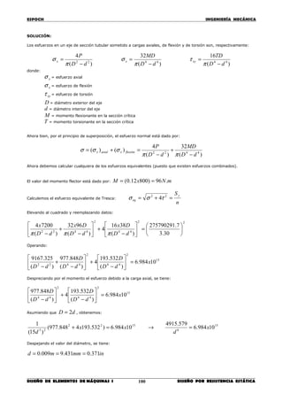 ESPOCH INGENIERÍA MECÁNICA
________________________________________________________________________________
DISEÑO DE ELEMENTOS DE MÁQUINAS I DISEÑO POR RESISTENCIA ESTÁTICA100
SOLUCIÓN:
Los esfuerzos en un eje de sección tubular sometido a cargas axiales, de flexión y de torsión son, respectivamente:
)(
16
)(
32
)(
4
444422
dD
TD
dD
MD
dD
P
xyxx
−
=
−
=
−
=
π
τ
π
σ
π
σ
donde:
xσ = esfuerzo axial
xσ = esfuerzo de flexión
xyτ = esfuerzo de torsión
D = diámetro exterior del eje
d = diámetro interior del eje
M = momento flexionante en la sección crítica
T = momento torsionante en la sección crítica
Ahora bien, por el principio de superposición, el esfuerzo normal está dado por:
)(
32
)(
4
)()( 4422
dD
MD
dD
P
flexiónxaxialx
−
+
−
=+=
ππ
σσσ
Ahora debemos calcular cualquiera de los esfuerzos equivalentes (puesto que existen esfuerzos combinados).
El valor del momento flector está dado por: mNxM .96)80012.0( ==
Calculemos el esfuerzo equivalente de Tresca:
n
Sy
eq =+= 22
4τσσ
Elevando al cuadrado y reemplazando datos:
22
44
2
4422
30.3
7.275790291
)(
3816
4
)(
9632
)(
72004






=





−
+





−
+
− dD
Dx
dD
Dx
dD
x
πππ
Operando:
15
2
44
2
4422
10984.6
)(
532.193
4
)(
848.977
)(
325.9167
x
dD
D
dD
D
dD
=





−
+





−
+
−
Despreciando por el momento el esfuerzo debido a la carga axial, se tiene:
15
2
44
2
44
10984.6
)(
532.193
4
)(
848.977
x
dD
D
dD
D
=





−
+





−
Asumiendo que dD 2= , obtenemos:
15
6
1522
23
10984.6
579.4915
10984.6)532.1934848.977(
)15(
1
x
d
xx
d
=→=+
Despejando el valor del diámetro, se tiene:
inmmmd 371.0431.9009.0 ===
 