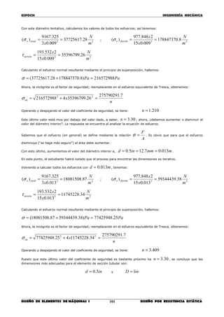 ESPOCH INGENIERÍA MECÁNICA
________________________________________________________________________________
DISEÑO DE ELEMENTOS DE MÁQUINAS I DISEÑO POR RESISTENCIA ESTÁTICA101
Con este diámetro tentativo, calculamos los valores de todos los esfuerzos; así tenemos:
22
28.37725617
009.03
325.9167
)(
m
N
x
axialx ==σ ;
23
8.178847370
009.015
2848.977
)(
m
N
x
x
flexiónx ==σ
23
26.35396799
009.015
2532.193
m
N
x
x
torsión ==τ
Calculando el esfuerzo normal resultante mediante el principio de superposición, hallamos:
PaPa 216572988)8.17884737028.37725617( =+=σ
Ahora, la incógnita es el factor de seguridad; reemplazando en el esfuerzo equivalente de Tresca, obtenemos:
n
xeq
7.275790291
26.353967994216572988 22
=+=σ
Operando y despajando el valor del coeficiente de seguridad, se tiene: 210.1=n
Este último valor está muy por debajo del valor dado, a saber, 30.3=n ; ahora, ¿debemos aumentar o disminuir el
valor del diámetro interior?. La respuesta se encuentra al analizar la ecuación de esfuerzo.
Sabemos que el esfuerzo (en general) se define mediante la relación
A
F
=σ . Es obvio que para que el esfuerzo
disminuya (“se haga más seguro”) el área debe aumentar.
Con esto último, aumentemos el valor del diámetro interior a, mmmind 013.07.125.0 === .
En este punto, el estudiante habrá notado que el proceso para encontrar las dimensiones es iterativo.
Volviendo a calcular todos los esfuerzos con md 013.0= , tenemos:
22
87.18081508
013.03
325.9167
)(
m
N
x
axialx ==σ ;
23
38.59344439
013.015
2848.977
)(
m
N
x
x
flexiónx ==σ
23
34.11745228
013.015
2532.193
m
N
x
x
torsión ==τ
Calculando el esfuerzo normal resultante mediante el principio de superposición, hallamos:
PaPa 25.77425948)38.5934443987.18081508( =+=σ
Ahora, la incógnita es el factor de seguridad; reemplazando en el esfuerzo equivalente de Tresca, obtenemos:
n
xeq
7.275790291
34.11745228425.77425948 22
=+=σ
Operando y despajando el valor del coeficiente de seguridad, se tiene: 409.3=n
Puesto que este último valor del coeficiente de seguridad es bastante próximo ha 30.3=n , se concluye que las
dimensiones más adecuadas para el elemento de sección tubular son:
ind 5.0= y inD 1=
 