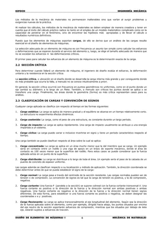 ESPOCH INGENIERÍA MECÁNICA
________________________________________________________________________________
DISEÑO DE ELEMENTOS DE MÁQUINAS I MECÁNICA DE MATERIALES6
Los métodos de la mecánica de materiales no permanecen inalterables sino que varían al surgir problemas y
exigencias nuevas de la práctica.
Al realizar los cálculos, los métodos de la mecánica de materiales se deben emplear de manera creadora y tener en
cuenta que el éxito del cálculo práctico radica no tanto en el empleo de un modelo matemático complicado como en la
capacidad de penetrar en el fenómeno, sino de encontrar las hipótesis más apropiadas y de llevar el cálculo a
resultados numéricos definitivos.
Puesto que los elementos de máquinas soportan cargas, de ello se deriva que un análisis de las cargas resulte
esencial en el diseño de elementos de máquinas.
La selección adecuada de un elemento de máquina es con frecuencia un asunto tan simple como calcular los esfuerzos
y deformaciones que se esperan durante el servicio del elemento y, luego, se elige el tamaño adecuado de manera que
no se excedan los esfuerzos ni las deformaciones críticos.
El primer paso para calcular los esfuerzos de un elemento de máquina es la determinación exacta de la carga.
2.2 SECCIÓN CRÍTICA
Para determinar cuando fallará un elemento de máquina, el ingeniero de diseño evalúa el esfuerzo, la deformación
unitaria y la resistencia en la sección crítica.
La sección crítica, o ubicación en el diseño donde se desarrolla la carga interna más grande y por consiguiente donde
es más probable que ocurra la falla, a menudo no se conoce intuitivamente a priori.
En general, la sección crítica ocurrirá con frecuencia en puntos geométricos no uniformes, como en el punto donde un
eje cambia su diámetro a lo largo de un filete. También, a menudo son críticos los puntos donde se aplica o se
transfiere una carga. Finalmente, las áreas donde la geometría (forma) es más crítica representan casos para su
análisis.
2.3 CLASIFICACIÓN DE CARGAS Y CONVENCIÓN DE SIGNOS
Cualquier carga aplicada se clasifica con respecto al tiempo en las formas siguientes:
1. Carga estática: La carga se aplica de manera gradual y el equilibrio se alcanza en un tiempo relativamente corto.
La estructura no experimenta efectos dinámicos.
2. Carga sostenida: La carga, como el peso de una estructura, es constante durante un largo período.
3. Carga de impacto: La carga se aplica rápidamente. Una carga de impacto usualmente se atribuye a una energía
impartida a un sistema.
4. Carga cíclica: La carga puede variar e inclusive invertirse en signo y tiene un período característico respecto al
tiempo.
Una carga también se puede clasificar respecto al área sobre la cual se aplica:
1. Carga concentrada: La carga se aplica en un área mucho menor que la del miembro que se carga. Un ejemplo
sería en contacto entre un rodillo y una viga de apoyo en un brazo de soporte mecánico, donde el área de
contacto es 100 veces menor que la superficie del rodillo. Para estos casos se puede considerar que la fuerza
aplicada actúa en un punto de la superficie.
2. Carga distribuida: La carga se distribuye a lo largo de toda el área. Un ejemplo sería el peso de la calzada de un
puente de concreto de espesor uniforme.
Las cargas además se clasifican respecto a su localización y método de aplicación. También, la dirección coordenada se
debe determinar antes de que se pueda establecer el signo de la carga:
1. Carga normal: La carga pasa a través del centroide de la sección resistente. Las cargas normales pueden ser de
tensión o de compresión. La convención de signos es tal que la carga de tensión es positiva, y la de compresión,
negativa.
2. Carga cortante: Una fuerza P (paralela a la sección) se supone colineal con la fuerza cortante transversal V. Una
fuerza cortante es positiva si la dirección de la fuerza y la dirección normal son ambas positivas o ambas
negativas. Una fuerza cortante es negativa si la dirección de la fuerza y la dirección normal tienen signos
diferentes. De esta forma, para establecer si una fuerza cortante es positiva o negativa, se deben designar las
coordenadas x e y positivas.
3. Carga flexionante: La carga se aplica transversalmente al eje longitudinal del elemento. Según sea la dirección
de la fuerza aplicada sobre el elemento, como por ejemplo, dirigida hacia abajo, los puntos situados por encima
del eje neutro de la sección soportarán esfuerzos de compresión, mientras que los situados por debajo de éste
eje, estarán sujetos a esfuerzos de tracción.
 