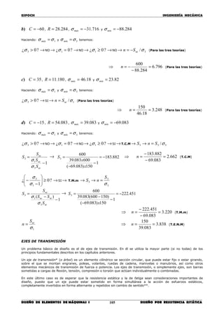 ESPOCH INGENIERÍA MECÁNICA
________________________________________________________________________________
DISEÑO DE ELEMENTOS DE MÁQUINAS I DISEÑO POR RESISTENCIA ESTÁTICA105
b) 60−=C , 284.28=R , 716.31−=máxσ y 284.88−=mínσ
Haciendo: 1σσ =máx y 3σσ =mín tenemos:
?0¿ 3 >σ →NO → ?0¿ 1 =σ →NO → ?0¿ 1 ≥σ →NO → 3/σucSn −= (Para las tres teorías)
⇒ 796.6
284.88
600
=
−
−=n (Para las tres teorías)
c) 35=C , 180.11=R , 18.46=máxσ y 82.23=mínσ
Haciendo: 1σσ =máx y 3σσ =mín tenemos:
?0¿ 3 >σ →SI → 1/σutSn = (Para las tres teorías)
⇒ 248.3
18.46
150
==n (Para las tres teorías)
d) 15−=C , 083.54=R , 083.39=máxσ y 083.69−=mínσ
Haciendo: 1σσ =máx y 3σσ =mín tenemos:
?0¿ 3 >σ →NO → ?0¿ 1 =σ →NO → ?0¿ 1 ≥σ →SI →T.C.M → 3S → 33 /σSn =
1
3
1
3
−
=
ut
uc
uc
S
S
S
S
σ
σ
→ 882.183
1
150)083.69(
600083.39
600
3 −=
−
−
=
x
x
S ⇒ 662.2
083.69
882.183
=
−
−
=n (T.C.M)
?0
1
¿
1
3
≥





−
−
σ
σ
→SI → T.M.m → 3S →
3
3
σ
S
n =
1
)(
3
1
3
−
−
=
ut
utuc
uc
S
SS
S
S
σ
σ
→ 451.222
1
150)083.69(
)150600(083.39
600
3 −=
−
−
−
=
x
S
⇒ 220.3
083.69
451.222
=
−
−
=n (T.M.m)
1σ
utS
n = ⇒ 838.3
083.39
150
==n (T.E.N.M)
EJES DE TRANSMISIÓN
Un problema básico de diseño es el de ejes de transmisión. En él se utiliza la mayor parte (si no todas) de los
principios fundamentales descritos en los capítulos anteriores.
Un eje de transmisión* (o árbol) es un elemento cilíndrico se sección circular, que puede estar fijo o estar girando,
sobre el que se montan engranes, poleas, volantes, ruedas de cadena, manivelas o manubrios, así como otros
elementos mecánicos de transmisión de fuerza o potencia. Los ejes de transmisión, o simplemente ejes, son barras
sometidas a cargas de flexión, tensión, compresión o torsión que actúan individualmente o combinadas.
En este último caso es de esperar que la resistencia estática y la de fatiga sean consideraciones importantes de
diseño, puesto que un eje puede estar sometido en forma simultánea a la acción de esfuerzos estáticos,
completamente invertidos en forma alternante y repetidos sin cambio de sentido**.
 