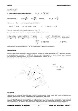 ESPOCH INGENIERÍA MECÁNICA
________________________________________________________________________________
DISEÑO DE ELEMENTOS DE MÁQUINAS I DISEÑO POR RESISTENCIA ESTÁTICA114
DISEÑO DEL EJE
El Esfuerzo Equivalente de Von Misses es:
22
. 3)( τσσ +=MVeq
Recordando que:
33
1632
d
T
d
M
π
τ
π
σ == , tenemos:
n
Sy
MVeq =.)(σ
Además, BMM = y sabemos que el torque está dado por:
inlbTinlbxTrFT Ay .792.6765.)12816.563().()( 1 =⇒=→=
Tomando en cuenta lo mencionado en el problema 9, 2=n .
Reemplazando valores en el Esfuerzo Equivalente de Von Misses, obtenemos:
ind
d
ddd
x
d
x
645.11260250000
5.2
1260250000
3562039728152.2
2
71000
.
792.676516
3
.
1440032
6
10
66
1022
3
2
3
=⇒=
=+→





=





+





ππ
Evidentemente, el valor del diámetro d es el correspondiente a la sección más pequeña.
PROBLEMA 12
La figura es un dibujo esquemático de un contraeje que sostiene dos poleas para bandas en V . La tensión menor en
la banda (lado flojo) de la polea A es %15 de la tensión mayor (lado tirante). Por conveniencia se supone que cada
par de tensiones de bandas o corea son paralelas. Determínese el diámetro del eje.
Todas las dimensiones están en milímetros.
SOLUCIÓN:
Sabemos, de los problemas anteriores, que la potencia transmitida por ambas poleas es la misma. Un análisis más
detallado demostró que, el torque que actúa en cada polea también es el mismo.
Sin embargo, algo que no mencionó, y que es muy importante, es el hecho de que estos torques (vectores libres)
tienen la misma magnitud, pero sus sentidos son diferentes; esto no quiere decir, sin embargo, que el torque
resultante sea nulo*, de hecho, el efecto torsionante sólo tiene lugar en el tramo interno abarcado por las poleas.
º45
71
:
=
=
θ
kpsiS
Datos
y
 