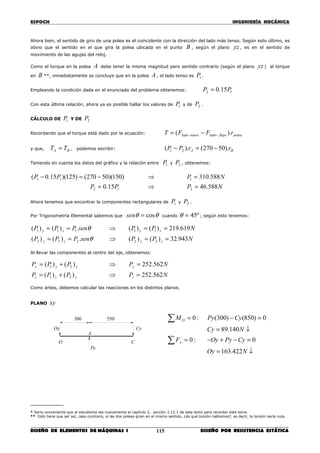 ESPOCH INGENIERÍA MECÁNICA
________________________________________________________________________________
DISEÑO DE ELEMENTOS DE MÁQUINAS I DISEÑO POR RESISTENCIA ESTÁTICA115
Ahora bien, el sentido de giro de una polea es el coincidente con la dirección del lado más tenso. Según esto último, es
obvio que el sentido en el que gira la polea ubicada en el punto B , según el plano yz , es en el sentido de
movimiento de las agujas del reloj.
Como el torque en la polea A debe tener la misma magnitud pero sentido contrario (según el plano yz ) al torque
en B **, inmediatamente se concluye que en la polea A , el lado tenso es 1P .
Empleando la condición dada en el enunciado del problema obtenemos: 12 15.0 PP =
Con esta última relación, ahora ya es posible hallar los valores de 1P y de 2P .
CÁLCULO DE 1P Y DE 2P
Recordando que el torque está dado por la ecuación: poleaflojoladotensolado rFFT ).( −− −=
y que, BA TT = , podemos escribir: BA rrPP ).50270().( 21 −=−
Teniendo en cuenta los datos del gráfico y la relación entre 1P y 2P , obtenemos:
NPPP
NPPP
588.4615.0
588.310)150)(50270()125)(15.0(
212
111
=⇒=
=⇒−=−
Ahora tenemos que encontrar la componentes rectangulares de 1P y 2P .
Por Trigonometría Elemental sabemos que θθ cos=sen cuando º45=θ ; según esto tenemos:
NPPsenPPP
NPPsenPPP
zyzy
zyzy
943.32)()(.)()(
619.219)()(.)()(
22222
11111
==⇒==
==⇒==
θ
θ
Al llevar las componentes al centro del eje, obtenemos:
NPPPP
NPPPP
zzzz
yyyy
562.252)()(
562.252)()(
21
21
=⇒+=
=⇒+=
Como antes, debemos calcular las reacciones en los distintos planos.
PLANO xy
________
* Sería conveniente que el estudiante lea nuevamente el capítulo 2, sección 2.12.1 de este texto para recordar este tema.
** Esto tiene que ser así, caso contrario, si las dos poleas giran en el mismo sentido, ¿de qué torsión hablamos?, es decir, la torsión sería nula.
550300
C
A
O
Cy
Py
Oy
↓=
=−+−=
↓=
=−=
∑
∑
NOy
CyPyOyF
NCy
CyPyM
y
O
422.163
0:0
140.89
0)850()300(:0
 