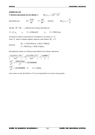 ESPOCH INGENIERÍA MECÁNICA
________________________________________________________________________________
DISEÑO DE ELEMENTOS DE MÁQUINAS I DISEÑO POR RESISTENCIA ESTÁTICA121
DISEÑO DEL EJE
El Esfuerzo Equivalente de Von Misses es:
22
. 3)( τσσ +=MVeq
Recordando que:
33
1632
d
T
d
M
π
τ
π
σ == , tenemos:
n
Sy
MVeq =.)(σ
Además, CMM = y sabemos que el torque está dado por:
mNTxTrFT By .5.79925.03198. =⇒=→=
Tomando en cuenta lo mencionado en el problema 9, se tomará 2=n .
Como yS está en unidades inglesas, pasemos a este sistema CM y T .
Entonces:
inlbmNT
inlbmNMC
.172.7076.5.799
.734.19111.336.2159
==
==
Reemplazando valores en el Esfuerzo Equivalente de Von Misses, obtenemos:
ind
d
dd
d
x
d
x
445.14225000000
8.3
4225000000
38963524628.3
2
130000
.
172.707616
3
.
734.1911132
6
10
66
10
22
3
2
3
=⇒=
=+






=





+





ππ
Como antes, el valor del diámetro d es el correspondiente a la sección más pequeña.
 