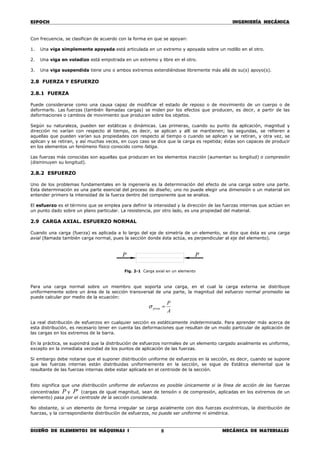 ESPOCH INGENIERÍA MECÁNICA
________________________________________________________________________________
DISEÑO DE ELEMENTOS DE MÁQUINAS I MECÁNICA DE MATERIALES8
Con frecuencia, se clasifican de acuerdo con la forma en que se apoyan:
1. Una viga simplemente apoyada está articulada en un extremo y apoyada sobre un rodillo en el otro.
2. Una viga en voladizo está empotrada en un extremo y libre en el otro.
3. Una viga suspendida tiene uno o ambos extremos extendiéndose libremente más allá de su(s) apoyo(s).
2.8 FUERZA Y ESFUERZO
2.8.1 FUERZA
Puede considerarse como una causa capaz de modificar el estado de reposo o de movimiento de un cuerpo o de
deformarlo. Las fuerzas (también llamadas cargas) se miden por los efectos que producen, es decir, a partir de las
deformaciones o cambios de movimiento que producen sobre los objetos.
Según su naturaleza, pueden ser estáticas o dinámicas. Las primeras, cuando su punto da aplicación, magnitud y
dirección no varían con respecto al tiempo, es decir, se aplican y allí se mantienen; las segundas, se refieren a
aquellas que pueden varían sus propiedades con respecto al tiempo o cuando se aplican y se retiran, y otra vez, se
aplican y se retiran, y así muchas veces, en cuyo caso se dice que la carga es repetida; éstas son capaces de producir
en los elementos un fenómeno físico conocido como fatiga.
Las fuerzas más conocidas son aquellas que producen en los elementos tracción (aumentan su longitud) o compresión
(disminuyen su longitud).
2.8.2 ESFUERZO
Uno de los problemas fundamentales en la ingeniería es la determinación del efecto de una carga sobre una parte.
Esta determinación es una parte esencial del proceso de diseño; uno no puede elegir una dimensión o un material sin
entender primero la intensidad de la fuerza dentro del componente que se analiza.
El esfuerzo es el término que se emplea para definir la intensidad y la dirección de las fuerzas internas que actúan en
un punto dado sobre un plano particular. La resistencia, por otro lado, es una propiedad del material.
2.9 CARGA AXIAL. ESFUERZO NORMAL
Cuando una carga (fuerza) es aplicada a lo largo del eje de simetría de un elemento, se dice que ésta es una carga
axial (llamada también carga normal, pues la sección donde ésta actúa, es perpendicular al eje del elemento).
Fig. 2-1 Carga axial en un elemento
Para una carga normal sobre un miembro que soporta una carga, en el cual la carga externa se distribuye
uniformemente sobre un área de la sección transversal de una parte, la magnitud del esfuerzo normal promedio se
puede calcular por medio de la ecuación:
A
P
prom =σ
La real distribución de esfuerzos en cualquier sección es estáticamente indeterminada. Para aprender más acerca de
esta distribución, es necesario tener en cuenta las deformaciones que resultan de un modo particular de aplicación de
las cargas en los extremos de la barra.
En la práctica, se supondrá que la distribución de esfuerzos normales de un elemento cargado axialmente es uniforme,
excepto en la inmediata vecindad de los puntos de aplicación de las fuerzas.
Si embargo debe notarse que el suponer distribución uniforme de esfuerzos en la sección, es decir, cuando se supone
que las fuerzas internas están distribuidas uniformemente en la sección, se sigue de Estática elemental que la
resultante de las fuerzas internas debe estar aplicada en el centroide de la sección.
Esto significa que una distribución uniforme de esfuerzos es posible únicamente si la línea de acción de las fuerzas
concentradas P y 'P (cargas de igual magnitud, sean de tensión o de compresión, aplicadas en los extremos de un
elemento) pasa por el centroide de la sección considerada.
No obstante, si un elemento de forma irregular se carga axialmente con dos fuerzas excéntricas, la distribución de
fuerzas, y la correspondiente distribución de esfuerzos, no puede ser uniforme ni simétrica.
P P
 