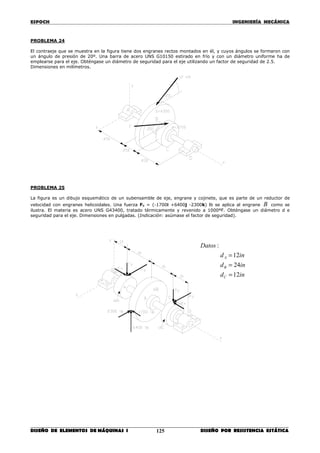 ESPOCH INGENIERÍA MECÁNICA
________________________________________________________________________________
DISEÑO DE ELEMENTOS DE MÁQUINAS I DISEÑO POR RESISTENCIA ESTÁTICA125
PROBLEMA 24
El contraeje que se muestra en la figura tiene dos engranes rectos montados en él, y cuyos ángulos se formaron con
un ángulo de presión de 20º. Una barra de acero UNS G10150 estirado en frío y con un diámetro uniforme ha de
emplearse para el eje. Obténgase un diámetro de seguridad para el eje utilizando un factor de seguridad de 2.5.
Dimensiones en milímetros.
PROBLEMA 25
La figura es un dibujo esquemático de un subensamble de eje, engrane y cojinete, que es parte de un reductor de
velocidad con engranes helicoidales. Una fuerza FB = (-1700i +6400j -2300k) lb se aplica al engrane B como se
ilustra. El materia es acero UNS G43400, tratado térmicamente y revenido a 1000ºF. Obténgase un diámetro d e
seguridad para el eje. Dimensiones en pulgadas. (Indicación: asúmase el factor de seguridad).
ind
ind
ind
Datos
C
B
A
12
24
12
:
=
=
=
 