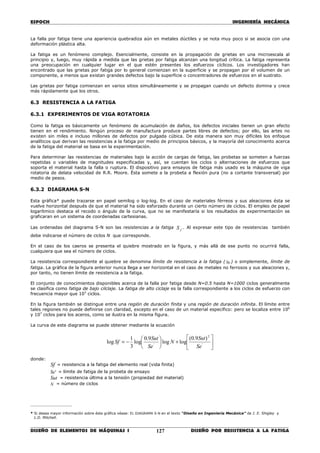 ESPOCH INGENIERÍA MECÁNICA
________________________________________________________________________________
DISEÑO DE ELEMENTOS DE MÁQUINAS I DISEÑO POR RESISTENCIA A LA FATIGA127
La falla por fatiga tiene una apariencia quebradiza aún en metales dúctiles y se nota muy poco si se asocia con una
deformación plástica alta.
La fatiga es un fenómeno complejo. Esencialmente, consiste en la propagación de grietas en una microescala al
principio y, luego, muy rápida a medida que las grietas por fatiga alcanzan una longitud crítica. La fatiga representa
una preocupación en cualquier lugar en el que estén presentes los esfuerzos cíclicos. Los investigadores han
encontrado que las grietas por fatiga por lo general comienzan en la superficie y se propagan por el volumen de un
componente, a menos que existan grandes defectos bajo la superficie o concentradores de esfuerzos en el sustrato.
Las grietas por fatiga comienzan en varios sitios simultáneamente y se propagan cuando un defecto domina y crece
más rápidamente que los otros.
6.3 RESISTENCIA A LA FATIGA
6.3.1 EXPERIMENTOS DE VIGA ROTATORIA
Como la fatiga es básicamente un fenómeno de acumulación de daños, los defectos iniciales tienen un gran efecto
tienen en el rendimiento. Ningún proceso de manufactura produce partes libres de defectos; por ello, las artes no
existen sin miles e incluso millones de defectos por pulgada cúbica. De esta manera son muy difíciles los enfoque
analíticos que derivan las resistencias a la fatiga por medio de principios básicos, y la mayoría del conocimiento acerca
de la fatiga del material se basa en la experimentación.
Para determinar las resistencias de materiales bajo la acción de cargas de fatiga, las probetas se someten a fuerzas
repetidas o variables de magnitudes especificadas y, así, se cuentan los ciclos o alternaciones de esfuerzos que
soporta el material hasta la falla o ruptura. El dispositivo para ensayos de fatiga más usado es la máquina de viga
rotatoria de delata velocidad de R.R. Moore. Ésta somete a la probeta a flexión pura (no a cortante transversal) por
medio de pesos.
6.3.2 DIAGRAMA S-N
Esta gráfica* puede trazarse en papel semilog o log-log. En el caso de materiales férreos y sus aleaciones ésta se
vuelve horizontal después de que el material ha sido esforzado durante un cierto número de ciclos. El empleo de papel
logarítmico destaca el recodo o ángulo de la curva, que no se manifestaría si los resultados de experimentación se
graficaran en un sistema de coordenadas cartesianas.
Las ordenadas del diagrama S-N son las resistencias a la fatiga fS . Al expresar este tipo de resistencias también
debe indicarse el número de ciclos N que corresponde.
En el caso de los caeros se presenta el quiebre mostrado en la figura, y más allá de ese punto no ocurrirá falla,
cualquiera que sea el número de ciclos.
La resistencia correspondiente al quiebre se denomina límite de resistencia a la fatiga ( Se) o simplemente, límite de
fatiga. La gráfica de la figura anterior nunca llega a ser horizontal en el caso de metales no ferrosos y sus aleaciones y,
por tanto, no tienen límite de resistencia a la fatiga.
El conjunto de conocimientos disponibles acerca de la falla por fatiga desde N=0.5 hasta N=1000 ciclos generalmente
se clasifica como fatiga de bajo cilclaje. La fatiga de alto ciclaje es la falla correspondiente a los ciclos de esfuerzo con
frecuencia mayor que 103
ciclos.
En la figura también se distingue entre una región de duración finita y una región de duración infinita. El límite entre
tales regiones no puede definirse con claridad, excepto en el caso de un material específico: pero se localiza entre 106
y 107
ciclos para los aceros, como se ilustra en la misma figura.
La curva de este diagrama se puede obtener mediante la ecuación






+





−= '
2
'
)9.0(
loglog
9.0
log
3
1
log
Se
Sut
N
Se
Sut
Sf
donde:
Sf = resistencia a la fatiga del elemento real (vida finita)
'Se = límite de fatiga de la probeta de ensayo
Sut = resistencia última a la tensión (propiedad del material)
N = número de ciclos
________________
* Si desea mayor información sobre ésta gráfica véase: EL DIAGRAMA S-N en el texto “Diseño en Ingeniería Mecánica” de J. E. Shigley y
L.D. Mitchell.
 
