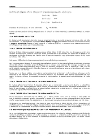 ESPOCH INGENIERÍA MECÁNICA
________________________________________________________________________________
DISEÑO DE ELEMENTOS DE MÁQUINAS I DISEÑO POR RESISTENCIA A LA FATIGA128
Los límites a la fatiga del esfuerzo del acero en tres tipos de carga se pueden calcular como:
SutSe 5.0'= flexión
SutSe 45.0'= axial
SutSe 29.0' = torsión y corte
Si se trata de torsión pura o de corte solamente: '577.0' SeSSe =
Puesto que el esfuerzo de rotura y el tipo de carga se conocen en varios materiales, sus límites a la fatiga se pueden
calcular.
*6.4 REGÍMENES DE FATIGA
En el diagrama S-N se indican diferentes tipos de comportamiento, en la medida en que el número de ciclos a la falla
se incrementa. Los dos regímenes básicos son fatiga de bajo ciclaje (generalmente menor de 103
ciclos de esfuerzo)
y fatiga de alto ciclaje (más de 103
pero menos de 106
ciclos de esfuerzo). La pendiente de la línea es mucho menor
en la fatiga de bajo ciclaje que en la de alto ciclaje.
*6.4.1 FATIGA DE BAJO CICLAJE
La fatiga de bajo ciclaje es cualquier carga que causa la falla debajo de 103
ciclos. Este tipo de carga es común. Una
variedad de dispositivos, como las cerraduras de las guanteras en los automóviles, los pernos en las llantas d los
camiones y los tornillos de ajuste que fijan los sitios de los engranes en los ejes, tienen ciclos menores de 103
veces
durante sus vidas útiles.
Sobrepasar 1000 ciclos significa que estos dispositivos durarán tanto como se pensó.
Para componentes en el rango de bajo ciclaje los diseñadores ignoran los efectos de la fatiga por completo o reducen
el nivel del esfuerzo permisible. Ignorar la fatiga parece un enfoque poco adecuado. Sin embargo, la poción de bajo
ciclaje de la curva que se muestra en la figura tiene una pendiente pequeña (es decir, la resistencia a 1000 ciclos no
se ha reducido considerablemente). Además, el punto de intersección de la y de la curva es la resistencia a la rotura,
no la resistencia a la fluencia.
Puesto que en el diseño estático a menudo se usa la resistencia a la fluencia y no la resistencia a la rotura en la
definición de los esfuerzos permisibles, los enfoques estáticos son aceptables para diseñar componentes de bajo
ciclaje. De hecho, el factor de seguridad compensa la inseguridad en la resistencia del material debida a la carga
cíclica.
*6.4.2 FATIGA DE ALTO CICLAJE DE DURACIÓN FINITA
En muchas aplicaciones el número de ciclos de esfuerzo que se aplica sobre un componente durante su vida útil se
sitúa entre 103
y 107
. Algunos ejemplos son las bisagras de las puertas de automóviles, los paneles de aeronaves y los
bates de aluminio para el softball. Como la resistencia baja rápidamente en este rango, un enfoque que no toma en
cuanta esta baja es inherentemente defectuoso.
*6.4.3 FATIGA DE ALTO CICLAJE DE DURACIÓN INFINITA
Diversa aplicaciones demandan una vida infinita, que se define para los aceros como el número de ciclos arriba del
cual se determina un límite a la fatiga, usualmente 106
ciclos. Si un material no tiene un límite de fatiga, no se puede
diseñar para una vida infinita. Así, las aleaciones de aluminio, por ejemplo, siempre se diseñarán para una vida finita.
Sin embargo, en aleaciones ferrosas y de titanio se sigue un enfoque de diseño de vida infinita. Básicamente, el
diseñador determina un límite a la fatiga y usa esa resistencia como el esfuerzo permisible. Después, siguen el tamaño
y la selección de componentes, al igual que un diseño estático. Este enfoque resulta a veces muy complejo.
6.5 FACTORES QUE MODIFICAN EL LÍMITE DE RESISTENCIA A LA FATIGA
Se ha expresado que toda probeta para ensayo en una máquina de viga rotatoria, utilizada para determinar límites de
resistencia a la fatiga, se elabora con mucho cuidado y es ensayada en condiciones controladas en forma precisa. No
es realista esperar que el límite de fatiga de un elemento mecánico o estructural resulte igual a uno de los valores
obtenidos en el laboratorio.
 