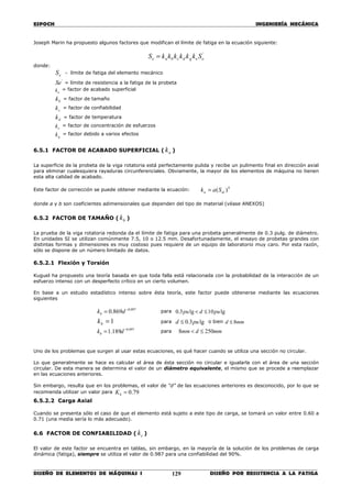 ESPOCH INGENIERÍA MECÁNICA
________________________________________________________________________________
DISEÑO DE ELEMENTOS DE MÁQUINAS I DISEÑO POR RESISTENCIA A LA FATIGA129
Joseph Marin ha propuesto algunos factores que modifican el límite de fatiga en la ecuación siguiente:
'
eegdcbae SkkkkkkS =
donde:
eS = límite de fatiga del elemento mecánico
'
Se = límite de resistencia a la fatiga de la probeta
ak = factor de acabado superficial
bk = factor de tamaño
ck = factor de confiabilidad
dk = factor de temperatura
ek = factor de concentración de esfuerzos
gk = factor debido a varios efectos
6.5.1 FACTOR DE ACABADO SUPERFICIAL ( ak )
La superficie de la probeta de la viga rotatoria está perfectamente pulida y recibe un pulimento final en dirección axial
para eliminar cualesquiera rayaduras circunferenciales. Obviamente, la mayor de los elementos de máquina no tienen
esta alta calidad de acabado.
Este factor de corrección se puede obtener mediante la ecuación: b
uta Sak )(=
donde a y b son coeficientes adimensionales que dependen del tipo de material (véase ANEXOS)
6.5.2 FACTOR DE TAMAÑO ( bk )
La prueba de la viga rotatoria redonda da el límite de fatiga para una probeta generalmente de 0.3 pulg. de diámetro.
En unidades SI se utilizan comúnmente 7.5, 10 o 12.5 mm. Desafortunadamente, el ensayo de probetas grandes con
distintas formas y dimensiones es muy costoso pues requiere de un equipo de laboratorio muy caro. Por esta razón,
sólo se dispone de un número limitado de datos.
6.5.2.1 Flexión y Torsión
Kuguel ha propuesto una teoría basada en que toda falla está relacionada con la probabilidad de la interacción de un
esfuerzo intenso con un desperfecto crítico en un cierto volumen.
En base a un estudio estadístico intenso sobre ésta teoría, este factor puede obtenerse mediante las ecuaciones
siguientes
097.0
869.0 −
= dkb
para lg10lg3.0 pudpu ≤<
1=bk para lg3.0 pud ≤ o bien mmd 8≤
097.0
189.1 −
= dkb
para mmdmm 2508 ≤<
Uno de los problemas que surgen al usar estas ecuaciones, es qué hacer cuando se utiliza una sección no circular.
Lo que generalmente se hace es calcular el área de ésta sección no circular e igualarla con el área de una sección
circular. De esta manera se determina el valor de un diámetro equivalente, el mismo que se procede a reemplazar
en las ecuaciones anteriores.
Sin embargo, resulta que en los problemas, el valor de “d” de las ecuaciones anteriores es desconocido, por lo que se
recomienda utilizar un valor para 79.0=bK
6.5.2.2 Carga Axial
Cuando se presenta sólo el caso de que el elemento está sujeto a este tipo de carga, se tomará un valor entre 0.60 a
0.71 (una media sería lo más adecuado).
6.6 FACTOR DE CONFIABILIDAD ( ck )
El valor de este factor se encuentra en tablas, sin embargo, en la mayoría de la solución de los problemas de carga
dinámica (fatiga), siempre se utiliza el valor de 0.987 para una confiabilidad del 90%.
 