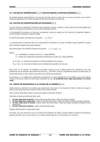 ESPOCH INGENIERÍA MECÁNICA
________________________________________________________________________________
DISEÑO DE ELEMENTOS DE MÁQUINAS I DISEÑO POR RESISTENCIA A LA FATIGA130
6.7 FACTOR DE TEMPERATURA ( dk ) Y FACTOR DEBIDO A EFECTOS DIVERSOS ( gk )
De manera general, estos factores en la ecuación de Marin tienen el valor de uno, ya que se asume que no tienen
influencia significativa en el límite de fatiga del elemento mecánico o estructural.
6.8 FACTOR DE CONCENTRACIÓN DE ESFUERZOS ( ek )
Un gran número de elementos mecánicos tienen agujeros, ranuras, muescas u otras clases de discontinuidades que
alteran la distribución del esfuerzo, como se describió anteriormente.
La concentración de esfuerzo sí tiene que considerarse cuando las partes han de hacerse de materiales frágiles o
cuando estarán sometidas a cargas de fatiga.
El valor de este factor está dado por la ecuación:
1
)( −
= fe kk
fk generalmente se denomina factor de concentración de esfuerzo en el caso de fatiga, aunque también se utiliza
para materiales frágiles bajo cargas estáticas.
Este último factor viene definido mediante la ecuación: )1(1 −+= tf kqk
donde:
q = sensibilidad a muescas (va de 0 a 1; véase ANEXOS)
tk = factor por configuración geométrica del elemento (va de 0 a 3; véase ANEXOS)
Si 1,0 == tkq , entonces el material no tendrá sensibilidad a las ranuras.
Si 0,1 == tkq , entonces el material será completamente sensible a las ranuras.
Ahora bien, en la solución de problemas de diseño, pueda ser que la determinación de cualquiera de los dos
parámetros que se necesitan para obtener el valor de ek , sea difícil o más aún imposible de hacerlo, en tales casos, se
recomienda asumir el valor máximo para cada uno de estos dos parámetros.
Sin embargo, si la configuración geométrica del elemento no existe totalmente en las gráficas, pero existe alguna
similar, se toma los valores de ésta figura semejante ya que “es preferible tener algo aproximado a no tener
nada”.
6.9 LÍMITE DE RESISTENCIA A LA FATIGA DE LA PROBETA ( '
Se )
Anteriormente se definieron los valores que puede tomar este factor en la ecuación de Marin, tanto para carga de
flexión, para carga axial, para carga de torsión y para carga cortante.
Pero, ¿cuál de todos estos valores se toma para aplicar la ecuación de Marin?
Pues bien, el valor que toma este factor será:
1. El valor dado para la flexión, cuando sólo existe ésta carga o todas las cargas conocidas.
2. El valor dado para carga axial, cuando existe sólo ésta carga o todas las cargas conocidas (excepto la flexión).
3. El valor dado para la torsión, cuando existe sólo ésta carga o todas las cargas conocidas (excepto las dos
anteriores).
4. El valor dado para cortante, cuando existe sólo ésta carga.
Siempre debe tenerse en cuenta este orden.
De hecho, hay que mencionar que en la mayoría de problemas de diseño, siempre existe la presencia de esfuerzos
debido a la flexión, por lo que el valor de
'
eS siempre estará dado por lo mencionado en el numeral 1.
 