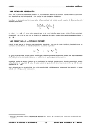 ESPOCH INGENIERÍA MECÁNICA
________________________________________________________________________________
DISEÑO DE ELEMENTOS DE MÁQUINAS I DISEÑO POR RESISTENCIA A LA FATIGA132
*6.12 MÉTODO DE MAYORACIÓN
Ahora bien, cuando un componente mecánico se encuentra bajo el efecto de todas las solicitaciones que conocemos,
para determinar el valor del factor ( ek ), ¿en función de cuál solicitación lo hacemos?
Pues bien, en la ecuación de Marin este factor lo hacemos igual a la unidad, pero la ecuación de Goodman también
debe ser modificada*:
nSS
k
ut
meq
e
aeqf 1)()(
=+
σσ
En ésta, )1(1 −+= tf kqk como antes, y puesto que en la mayoría de los casos siempre existirá flexión, este valor
corresponde a la acción de este tipo de esfuerzo (se debe tener en cuenta lo mencionado anteriormente en relación a
q y a tk ).
*6.13 RESISTENCIA A LA FATIGA EN TORSIÓN
Cuando el caso sea de un elemento mecánico sujeto solamente a este tipo de carga (esfuerzo), se deberá tener en
cuanta que para su diseño, se deberán emplear las ecuaciones siguientes:
n
SSe
a =τ y
n
SSy
ma =+ττ
De éstas dos ecuaciones, aquella que nos proporcione el menor coeficiente de seguridad, será la más adecuada para el
diseño del elemento, además de indicarnos en qué tramo del grafico siguiente se encuentra.
Durante el proceso de análisis y diseño de un componente de máquina, a veces resulta necesario imponernos el valor
del coeficiente de seguridad. El valor de este coeficiente generalmente se encuentra entre 1.4 y 2.5. Un valor
aceptable es de 1.5 a 2.
Ahora, cuando se trata de encontrar este factor de seguridad (obviamente las dimensiones del elemento ya están
dadas), este valor puede ser cualesquiera.
_________________
* Véase: LÍNEA DE GOODMAN en el libro “Elementos de Máquinas” de B. Hamrock, Bo O. Jacobson y S. R. Schmid, para una descripción algo
más detallada.
 