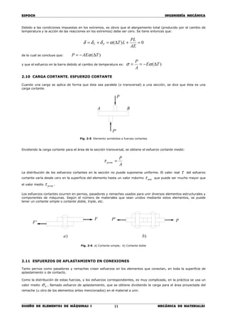ESPOCH INGENIERÍA MECÁNICA
________________________________________________________________________________
DISEÑO DE ELEMENTOS DE MÁQUINAS I MECÁNICA DE MATERIALES11
Debido a las condiciones impuestas en los extremos, es obvio que el alargamiento total (producido por el cambio de
temperatura y la acción de las reacciones en los extremos) debe ser cero. Se tiene entonces que:
0)( =+∆=+=
AE
PL
LTPT αδδδ
de lo cual se concluye que: )( TAEP ∆−= α
y que el esfuerzo en la barra debido al cambio de temperatura es: )( TE
A
P
∆−== ασ
2.10 CARGA CORTANTE. ESFUERZO CORTANTE
Cuando una carga se aplica de forma que ésta sea paralela (o transversal) a una sección, se dice que ésta es una
carga cortante.
Fig. 2-5 Elemento sometidos a fuerzas cortantes
Dividiendo la carga cortante para el área de la sección transversal, se obtiene el esfuerzo cortante medio:
A
P
prom =τ
La distribución de los esfuerzos cortantes en la sección no puede suponerse uniforme. El valor real τ del esfuerzo
cortante varía desde cero en la superficie del elemento hasta un valor máximo máxτ que puede ser mucho mayor que
el valor medio promτ .
Los esfuerzos cortantes ocurren en pernos, pasadores y remaches usados para unir diversos elementos estructurales y
componentes de máquinas. Según el número de materiales que sean unidos mediante estos elementos, se puede
tener un cortante simple o cortante doble, triple, etc.
Fig. 2-6 a) Cortante simple; b) Cortante doble
2.11 ESFUERZOS DE APLASTAMIENTO EN CONEXIONES
Tanto pernos como pasadores y remaches crean esfuerzos en los elementos que conectan, en toda la superficie de
aplastamiento o de contacto.
Como la distribución de estas fuerzas, y los esfuerzos correspondientes, es muy complicada, en la práctica se usa un
valor medio bσ , llamado esfuerzo de aplastamiento, que se obtiene dividiendo la carga para el área proyectada del
remache (u otro de los elementos antes mencionados) en el material a unir.
A B
P
'P
)b
F
'F
'P P
)a
 