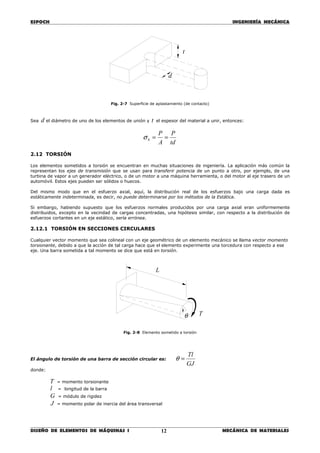 ESPOCH INGENIERÍA MECÁNICA
________________________________________________________________________________
DISEÑO DE ELEMENTOS DE MÁQUINAS I MECÁNICA DE MATERIALES12
Fig. 2-7 Superficie de aplastamiento (de contacto)
Sea d el diámetro de uno de los elementos de unión y t el espesor del material a unir, entonces:
td
P
A
P
b ==σ
2.12 TORSIÓN
Los elementos sometidos a torsión se encuentran en muchas situaciones de ingeniería. La aplicación más común la
representan los ejes de transmisión que se usan para transferir potencia de un punto a otro, por ejemplo, de una
turbina de vapor a un generador eléctrico, o de un motor a una máquina herramienta, o del motor al eje trasero de un
automóvil. Estos ejes pueden ser sólidos o huecos.
Del mismo modo que en el esfuerzo axial, aquí, la distribución real de los esfuerzos bajo una carga dada es
estáticamente indeterminada, es decir, no puede determinarse por los métodos de la Estática.
Si embargo, habiendo supuesto que los esfuerzos normales producidos por una carga axial eran uniformemente
distribuidos, excepto en la vecindad de cargas concentradas, una hipótesis similar, con respecto a la distribución de
esfuerzos cortantes en un eje estático, sería errónea.
2.12.1 TORSIÓN EN SECCIONES CIRCULARES
Cualquier vector momento que sea colineal con un eje geométrico de un elemento mecánico se llama vector momento
torsionante, debido a que la acción de tal carga hace que el elemento experimente una torcedura con respecto a ese
eje. Una barra sometida a tal momento se dice que está en torsión.
Fig. 2-8 Elemento sometido a torsión
El ángulo de torsión de una barra de sección circular es:
GJ
Tl
=θ
donde:
T = momento torsionante
l = longitud de la barra
G = módulo de rigidez
J = momento polar de inercia del área transversal
d
t
θ
L
T
 