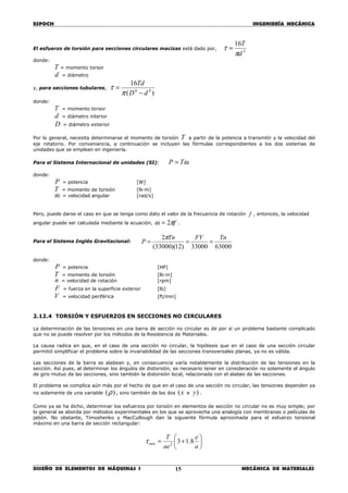 ESPOCH INGENIERÍA MECÁNICA
________________________________________________________________________________
DISEÑO DE ELEMENTOS DE MÁQUINAS I MECÁNICA DE MATERIALES15
El esfuerzo de torsión para secciones circulares macizas está dado por,
3
16
d
T
π
τ =
donde:
T = momento torsor
d = diámetro
y, para secciones tubulares,
)(
16
44
dD
Td
−
=
π
τ
donde:
T = momento torsor
d = diámetro interior
D = diámetro exterior
Por lo general, necesita determinarse el momento de torsión T a partir de la potencia a transmitir y la velocidad del
eje rotatorio. Por conveniencia, a continuación se incluyen las fórmulas correspondientes a los dos sistemas de
unidades que se emplean en ingeniería.
Para el Sistema Internacional de unidades (SI): ωTP =
donde:
P = potencia [W]
T = momento de torsión [N-m]
ω = velocidad angular [rad/s]
Pero, puede darse el caso en que se tenga como dato el valor de la frecuencia de rotación f , entonces, la velocidad
angular puede ser calculada mediante la ecuación, fπω 2= .
Para el Sistema Inglés Gravitacional:
6300033000)12)(33000(
2 TnFVTn
P ===
π
donde:
P = potencia [HP]
T = momento de torsión [lb-in]
n = velocidad de rotación [rpm]
F = fuerza en la superficie exterior [lb]
V = velocidad periférica [ft/min]
2.12.4 TORSIÓN Y ESFUERZOS EN SECCIONES NO CIRCULARES
La determinación de las tensiones en una barra de sección no circular es de por sí un problema bastante complicado
que no se puede resolver por los métodos de la Resistencia de Materiales.
La causa radica en que, en el caso de una sección no circular, la hipótesis que en el caso de una sección circular
permitió simplificar el problema sobre la invariabilidad de las secciones transversales planas, ya no es válida.
Las secciones de la barra se alabean y, en consecuencia varía notablemente la distribución de las tensiones en la
sección. Así pues, al determinar los ángulos de distorsión, es necesario tener en consideración no solamente el ángulo
de giro mutuo de las secciones, sino también la distorsión local, relacionada con el alabeo de las secciones.
El problema se complica aún más por el hecho de que en el caso de una sección no circular, las tensiones dependen ya
no solamente de una variable )(ρ , sino también de las dos x( e )y .
Como ya se ha dicho, determinar los esfuerzos por torsión en elementos de sección no circular no es muy simple; por
lo general se aborda por métodos experimentales en los que se aprovecha una analogía con membranas o películas de
jabón. No obstante, Timoshenko y MacCullough dan la siguiente fórmula aproximada para el esfuerzo torsional
máximo en una barra de sección rectangular:






+=
a
e
ae
T
máx 8.132
τ
 
