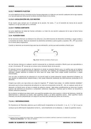 ESPOCH INGENIERÍA MECÁNICA
________________________________________________________________________________
DISEÑO DE ELEMENTOS DE MÁQUINAS I MECÁNICA DE MATERIALES17
2.13.7 MOMENTO FLECTOR
La suma algebraica de los momentos de las fuerzas exteriores a un lado de una sección cualquiera de la viga respecto
a un eje que pasa por dicha sección se llama momento flector en la misma.
2.13.8 LOCALIZACIÓN DEL EJE NEUTRO
El eje neutro pasa siempre por el centroide de la sección. Por tanto, I es el momento de inercia de la sección
respecto a un eje que pasa por su centroide.
2.13.9 FUERZA CORTANTE
La suma algebraica de todas las fuerzas verticales a un lado de una sección cualquiera de la viga se llama fuerza
cortante en esa sección.
2.14 FLEXIÓN PURA
En las secciones anteriores se analizaron los esfuerzos y las deformaciones de elementos sometidos a cargas axiales y
a momentos de torsión. Ahora se estudiarán los elementos sometidos a pares iguales y opuestos M y 'M que actúan
en el mismo plano longitudinal.
Cuando un elemento se encuentra bajo este tipo de solicitación, se dice que está sometido a flexión pura.
Fig. 2-12 Elemento sometido a flexión pura
Así, las fuerzas internas en cualquier sección transversal de un elemento sometido a flexión pura son equivalentes a
un par. El momento M de ese par se conoce como momento flector de la sección.
El reducido número de aplicaciones de ingeniería en donde se presenta flexión pura, no justifica que se le dedique
mucho tiempo a su estudio de manera profunda y minuciosa. Sin embargo, los resultados que del estudio de ella se
obtengan, pueden aplicarse al análisis de otros tipos de carga, tales como cargas axiales excéntricas y cargas
transversales.
Una vez más, la distribución de esfuerzos en una sección dada no puede obtenerse usando solamente la Estática, ya
que aquella es estáticamente indeterminada y sólo puede obtenerse analizando las deformaciones producidas en el
elemento.
Imagine que sobre una viga actúa una carga de magnitud P dirigida hacia abajo. Un análisis bastante detallado*
demuestra que la única componente del esfuerzo no nula es la componente normal xσ . Así, en cualquier punto de un
elemento, en flexión pura, se tiene un estado de esfuerzo uniaxial. Bajo estas consideraciones se tiene que, la parte
superior del elemento se encuentra a compresión (esfuerzos negativos), mientras que la inferior se encuentra a
tensión (esfuerzos positivos).
De lo anterior se deduce que debe existir una superficie paralela a las caras superior e inferior del elemento, donde las
deformaciones y esfuerzos se anulen. Esta superficie existe y se llama superficie neutra. Esta superficie neutra
interseca una sección perpendicular a lo largo de una línea recta llamada eje neutro de la sección.
*2.14.1 DEFORMACIONES
Por Resistencia de Materiales sabemos que la deformación longitudinal en la dirección x es, ρε /yx = , lo que se
concluye que la deformación longitudinal normal xε varía linealmente con la distancia y desde la superficie neutra.
__________
* Si desea conocer en detalle este análisis véase: DEFORMACIONES EN UN ELEMENTO SIMÉTRICO SOMETIDO A FLEXIÓN PURA en el texto
“Mecánica de Materiales” de F. Beer y R. Johnston.
'MM
 