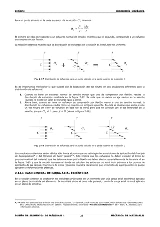 ESPOCH INGENIERÍA MECÁNICA
________________________________________________________________________________
DISEÑO DE ELEMENTOS DE MÁQUINAS I MECÁNICA DE MATERIALES20
Para un punto situado en la parte superior de la sección C , tenemos:
I
My
A
P
x −=σ
El primero de ellos corresponde a un esfuerzo normal de tensión, mientras que el segundo, corresponde a un esfuerzo
de compresión por flexión.
La relación obtenida muestra que la distribución de esfuerzos en la sección es lineal pero no uniforme.
Fig. 2-17 Distribución de esfuerzos para un punto ubicado en la parte superior de la sección C
Es de importancia mencionar lo que sucede con la localización del eje neutro en dos situaciones diferentes para la
distribución de esfuerzos:
1. Cuando se tiene un esfuerzo normal de tensión mayor que uno de compresión por flexión, resulta la
distribución de esfuerzos mostrada en la figura 2-17. Se nota que no existe un eje neutro en la sección
(puesto no existe un valor de esfuerzo igual a cero).
2. Ahora bien, cuando se tiene un esfuerzo de compresión por flexión mayor a uno de tensión normal, la
distribución de esfuerzos resulta como se muestra en la figura siguiente. En ésta se observa que ahora existe
un eje neutro (el valor de esfuerzo en este eje es cero) pero que no coincide con el eje centroidal de la
sección, ya que 0≠xσ para 0=y (véase la figura 2-18).
Fig. 2-18 Distribución de esfuerzos para un punto ubicado en la parte superior de la sección C
Los resultados obtenidos serán válidos sólo hasta el punto que se satisfagan las condiciones de aplicación del Principio
de Superposición* y del Principio de Saint Venant**. Esto implica que los esfuerzos no deben exceder el límite de
proporcionalidad del material, que las deformaciones por la flexión no deben afectar apreciablemente la distancia d en
la figura 2-15 y que la sección transversal donde se calculan los esfuerzos no esté muy próxima a los puntos de
aplicación de las cargas. El primero de estos requisitos muestra claramente que el método de superposición no puede
aplicarse a deformaciones plásticas.
2.14.4 CASO GENERAL DE CARGA AXIAL EXCÉNTRICA
En la sección anterior se analizaron los esfuerzos producidos en un elemento por una carga axial excéntrica aplicada
en un plano de simetría del elemento. Se estudiará ahora el caso más general, cuando la carga axial no está aplicada
en un plano de simetría.
__________
*, ** Sería muy adecuado que el lector vea: CARGA MULTIAXIAL. LEY GENERALIZADA DE HOOKE y DISTRIBUCIÓN DE ESFUERZOS Y DEFORMACIONES
BAJO CARGA AXIAL. PRINCIPIO DE SAINT VENANT, respectivamente, en el texto “Mecánica de Materiales” de F. Beer y R. Johnston, para
información adicional.
CCC = xσxσ
y y y
xσ
+
CC
xσxσ
yyy
xσ NE.
C
 