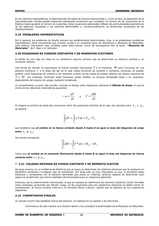 ESPOCH INGENIERÍA MECÁNICA
________________________________________________________________________________
DISEÑO DE ELEMENTOS DE MÁQUINAS I MECÁNICA DE MATERIALES24
En los sistemas hiperestáticos, la determinación de todas las fuerzas desconocidas o, como se dice, la superación de la
hiperestaticidad, resulta posible solamente planteando ecuaciones que completen el número de las ecuaciones de la
Estática hasta igualarlo al número de incógnitas. Estas ecuaciones adicionales reflejan las particularidades geométricas
de las ligaduras impuestas a los sistemas deformables y, convencionalmente, se denominan ecuaciones de los
desplazamientos.
2.19 PROBLEMAS HIPERESTÁTICOS
Por lo general, los problemas de Diseño siempre son estáticamente determinados, más, si se presentasen problemas
hiperestáticos, sería conveniente que el lector acuda a un excelente texto de Resistencia o Mecánica de Materiales,
para obtener información más completa sobre estos temas. Como tal aconsejamos leer el texto “Mecánica de
Materiales” de F. Beer y R. Johnston.
2.20 DIAGRAMAS DE FUERZAS CORTANTES Y DE MOMENTOS FLECTORES
El diseño de una viga con base en su resistencia requiere primero que se determinan su esfuerzo cortante y su
momento máximo.
Una forma de hacerlo es expresando la fuerza cortante transversal V y el momento M como funciones de una
posición arbitraria x a lo largo del eje de la viga. Estas funciones de cortante y momento, entonces, se pueden
graficar como diagramas de cortante y de momento a partir de los cuales se pueden obtener los valores máximos de
V y M . Sin embargo, encontrar estas funciones puede resultar un proceso demasiado largo y en ocasiones,
dependiendo del sistema de cargas, bastante complicado.
Un procedimiento un poco más sencillo, consiste en dibujar estos diagramas utilizando el Método de Áreas, el cual se
deriva de las relaciones matemáticas siguientes:
dx
dV
w =− y
dx
dM
V =
Al integrar la primera de estas dos ecuaciones entre dos posiciones distintas de la viga, por ejemplo entre Ax y Bx ,
se obtiene:
AB
x
x
V
V
VVdxwdV
B
A
B
A
−== ∫∫ *
que establece que el cambio en la fuerza cortante desde A hasta B es igual al área del diagrama de carga
entre Ax y Bx .
De manera semejante,
AB
x
x
M
M
MMdxVdM
B
A
B
A
−== ∫∫ *
Indica que el cambio en el momento flexionante desde A hasta B es igual al área del diagrama de fuerza
cortante entre Ax y Bx .
* 2.21 VALORES MÁXIMOS DE FUERZA CORTANTE Y DE MOMENTO FLECTOR
De igual manera, en un problema de Diseño lo que se busca es determinar los máximos esfuerzos que se producen en
elementos sometidos a cualquier tipo de solicitación. Sin duda esto es muy importante ya que, al encontrar estos
esfuerzos y compararlos con el esfuerzo permisible que posee un material, seremos capaces de determinar cuan
seguro es el elemento que hemos diseñado (dimensionado) para su respectiva aplicación.
Entonces, por lo anteriormente mencionado, lo que se requiere es determinar los máximos esfuerzos (tanto normales
como cortantes) producidos por flexión; luego, en las ecuaciones para los respectivos esfuerzos se deben tomar en
consideración: la fuerza cortante máxima y el momento flector máximo, valores que se obtienen de sus respectivos
diagramas.
2.22 COMENTARIOS FINALES
Un estudio mucho más detallado acerca del esfuerzo, se realizará en el capítulo 4 de este texto.
Terminamos de esta manera una revisión rápida a los conceptos fundamentales de la Mecánica de Materiales.
 