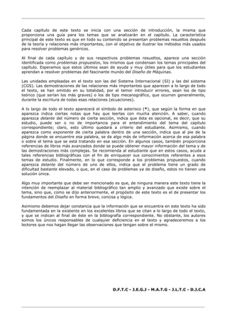 ________________________________________________________________________________
________________________________________________________________________________
Cada capítulo de este texto se inicia con una sección de introducción, la misma que
proporciona una guía para los temas que se analizarán en el capítulo. La característica
principal de este texto es que en todo su contenido se presentan problemas resueltos después
de la teoría y relaciones más importantes, con el objetivo de ilustrar los métodos más usados
para resolver problemas genéricos.
Al final de cada capítulo y de sus respectivos problemas resueltos, aparece una sección
identificada como problemas propuestos, los mismos que condensan los temas principales del
capítulo. Esperamos que estos últimos sean de ayuda y muy útiles para que los estudiantes
aprendan a resolver problemas del fascinante mundo del Diseño de Máquinas.
Las unidades empleadas en el texto son las del Sistema Internacional (SI) y las del sistema
(CGS). Las demostraciones de las relaciones más importantes que aparecen a lo largo de todo
el texto, se han omitido en su totalidad, por el temor introducir errores, sean los de tipo
teórico (que serían los más graves) o los de tipo mecanográfico, que ocurren generalmente,
durante la escritura de todas esas relaciones (ecuaciones).
A lo largo de todo el texto aparecerá el símbolo de asterisco (*), que según la forma en que
aparezca indica ciertas notas que hay que leerlas con mucha atención. A saber, cuando
aparezca delante del número de cierta sección, indica que ésta es opcional, es decir, que su
estudio, puede ser o no de importancia para el entendimiento del tema del capítulo
correspondiente; claro, esto último quedará a criterio del estudiante. Asimismo, cuando
aparezca como exponente de cierta palabra dentro de una sección, indica que al pie de la
página donde se encuentre esa palabra, se da algo más de información acerca de esa palabra
o sobre el tema que se está tratando en esa sección. En algunos casos, también proporciona
referencias de libros más avanzados donde se puede obtener mayor información del tema y de
las demostraciones más complejas. Se recomienda al estudiante que en estos casos, acuda a
tales referencias bibliográficas con el fin de enriquecer sus conocimientos referentes a esos
temas de estudio. Finalmente, en lo que corresponde a los problemas propuestos, cuando
aparezca delante del número de uno de ellos, indica que el problema tiene un grado de
dificultad bastante elevado, o que, en el caso de problemas ya de diseño, estos no tienen una
solución única.
Algo muy importante que debe ser mencionado es que, de ninguna manera este texto tiene la
intención de reemplazar al material bibliográfico tan amplio y avanzado que existe sobre el
tema, sino que, como se dijo anteriormente, el propósito de este texto es el de presentar los
fundamentos del Diseño en forma breve, concisa y lógica.
Asimismo debemos dejar constancia que la información que se encuentra en este texto ha sido
fundamentada en la existente en los excelentes libros que se citan a lo largo de todo el texto,
y que se indican al final de éste en la bibliografía correspondiente. No obstante, los autores
somos los únicos responsables de cualquier deficiencia en el texto y agradeceremos a los
lectores que nos hagan llegar las observaciones que tengan sobre el mismo.
D.F.T.C - J.E.G.J - M.A.T.G - J.L.T.C - D.J.C.A
 