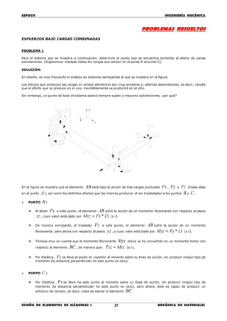 ESPOCH INGENIERÍA MECÁNICA
________________________________________________________________________________
DISEÑO DE ELEMENTOS DE MÁQUINAS I MECÁNICA DE MATERIALES25
PROBLEMAS RESUELTOS
ESFUERZOS BAJO CARGAS COMBINADAS
PROBLEMA 1
Para el sistema que se muestra a continuación, determine el punto que se encuentra sometido al efecto de varias
solicitaciones. (Sugerencia: traslade todas las cargas que actúan en el punto A al punto C).
SOLUCIÓN:
En Diseño, es muy frecuente el análisis de sistemas semejantes al que se muestra en la figura.
Los efectos que producen las cargas en ambos elementos son muy similares y, además dependientes, es decir, resulta
que el efecto que se produce en el uno, inevitablemente se producirá en el otro.
Sin embargo, un punto de todo el sistema estará siempre sujeto a mayores solicitaciones, ¿por qué?
En la figura se muestra que el elemento AB está bajo la acción de tres cargas puntuales Fx , Fy y Fz (todas ellas
en el punto A ), así como los distintos efectos que las mismas producen al ser trasladadas a los puntos B y C .
PUNTO B :
Al llevar Fx a este punto, el elemento AB sufre la acción de un momento flexionante con respecto al plano
xz , cuyo valor está dado por 1* LFxMxz = (s.r).
De manera semejante, al trasladar Fy a este punto, el elemento AB sufre la acción de un momento
flexionante, pero ahora con respecto al plano yz , y cuyo valor está dado por 1* LFyMyz = (s.r).
Tómese muy en cuenta que el momento flexionante Myz ahora se ha convertido en un momento torsor con
respecto al elemento BC , de manera que: MyzTyz = (s.r).
Por Estática, Fz se lleva al punto en cuestión al moverla sobre su línea de acción, sin producir ningún tipo de
momento (la distancia perpendicular ha este punto es cero).
PUNTO C :
Por Estática, Fx se lleva ha este punto al moverla sobre su línea de acción, sin producir ningún tipo de
momento (la distancia perpendicular ha este punto es cero), pero ahora, ésta es capaz de producir un
esfuerzo de tensión, es decir, trata de estirar el elemento BC .
z
x
y
 