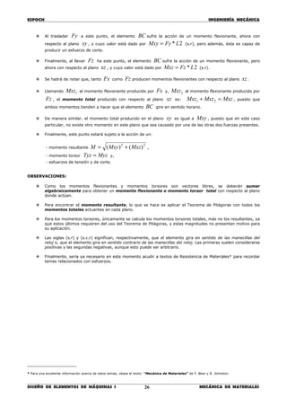 ESPOCH INGENIERÍA MECÁNICA
________________________________________________________________________________
DISEÑO DE ELEMENTOS DE MÁQUINAS I MECÁNICA DE MATERIALES26
Al trasladar Fy a este punto, el elemento BC sufre la acción de un momento flexionante, ahora con
respecto al plano xy , y cuyo valor está dado por 2* LFyMxy = (s.r), pero además, ésta es capaz de
producir un esfuerzo de corte.
Finalmente, al llevar Fz ha este punto, el elemento BC sufre la acción de un momento flexionante, pero
ahora con respecto al plano xz , y cuyo valor está dado por 2* LFzMxz = (s.r).
Se habrá de notar que, tanto Fx como Fz producen momentos flexionantes con respecto al plano xz .
Llamando 1Mxz al momento flexionante producido por Fx y, 2Mxz al momento flexionante producido por
Fz , el momento total producido con respecto al plano xz es: MxzMxzMxz =+ 21 , puesto que
ambos momentos tienden a hacer que el elemento BC gire en sentido horario.
De manera similar, el momento total producido en el plano xy es igual a Mxy , puesto que en este caso
particular, no existe otro momento en este plano que sea causado por una de las otras dos fuerzas presentes.
Finalmente, este punto estará sujeto a la acción de un:
- momento resultante
22
)()( MxzMxyM += ,
- momento torsor MyzTyz = y,
- esfuerzos de tensión y de corte.
OBSERVACIONES:
Como los momentos flexionantes y momentos torsores son vectores libres, se deberán sumar
algebraicamente para obtener un momento flexionante o momento torsor total con respecto al plano
donde actúan.
Para encontrar el momento resultante, lo que se hace es aplicar el Teorema de Pitágoras con todos los
momentos totales actuantes en cada plano.
Para los momentos torsores, únicamente se calcula los momentos torsores totales, más no los resultantes, ya
que estos últimos requieren del uso del Teorema de Pitágoras, y estas magnitudes no presentan motivo para
su aplicación.
Las siglas (s.r) y (s.c.r) significan, respectivamente, que el elemento gira en sentido de las manecillas del
reloj o, que el elemento gira en sentido contrario de las manecillas del reloj. Las primeras suelen considerarse
positivas y las segundas negativas, aunque esto puede ser arbitrario.
Finalmente, sería ya necesario en este momento acudir a textos de Resistencia de Materiales* para recordar
temas relacionados con esfuerzos.
____________________
* Para una excelente información acerca de estos temas, véase el texto: “Mecánica de Materiales” de F. Beer y R. Johnston.
 