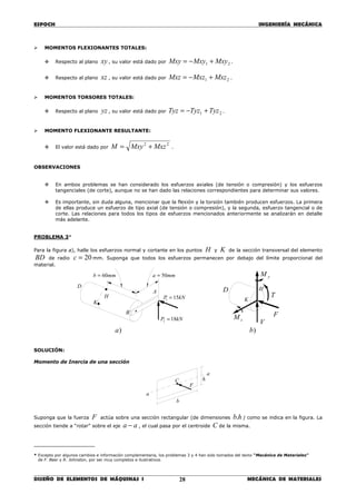 ESPOCH INGENIERÍA MECÁNICA
________________________________________________________________________________
DISEÑO DE ELEMENTOS DE MÁQUINAS I MECÁNICA DE MATERIALES28
MOMENTOS FLEXIONANTES TOTALES:
Respecto al plano xy , su valor está dado por 21 MxyMxyMxy +−= .
Respecto al plano xz , su valor está dado por 21 MxzMxzMxz +−= .
MOMENTOS TORSORES TOTALES:
Respecto al plano yz , su valor está dado por 21 TyzTyzTyz +−= .
MOMENTO FLEXIONANTE RESULTANTE:
El valor está dado por
22
MxzMxyM += .
OBSERVACIONES
En ambos problemas se han considerado los esfuerzos axiales (de tensión o compresión) y los esfuerzos
tangenciales (de corte), aunque no se han dado las relaciones correspondientes para determinar sus valores.
Es importante, sin duda alguna, mencionar que la flexión y la torsión también producen esfuerzos. La primera
de ellas produce un esfuerzo de tipo axial (de tensión o compresión), y la segunda, esfuerzo tangencial o de
corte. Las relaciones para todos los tipos de esfuerzos mencionados anteriormente se analizarán en detalle
más adelante.
PROBLEMA 3*
Para la figura a), halle los esfuerzos normal y cortante en los puntos H y K de la sección transversal del elemento
BD de radio 20=c mm. Suponga que todos los esfuerzos permanecen por debajo del límite proporcional del
material.
SOLUCIÓN:
Momento de Inercia de una sección
Suponga que la fuerza F actúa sobre una sección rectangular (de dimensiones hb. ) como se indica en la figura. La
sección tiende a “rotar” sobre el eje aa − , el cual pasa por el centroide C de la misma.
____________________
* Excepto por algunos cambios e información complementaria, los problemas 3 y 4 han sido tomados del texto “Mecánica de Materiales”
de F. Beer y R. Johnston, por ser muy completos e ilustrativos.
F
b
h
a
a
C
kNP 151 =H
K
mmb 60= mma 50=
D
B
A
kNP 182 =
K
zM
D
F
V
T
yM
H
)a )b
 