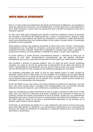 ________________________________________________________________________________
________________________________________________________________________________
NOTA PARA EL ESTUDIANTE
Este es un texto sobre los fundamentos del Diseño de Elementos de Máquinas. Los conceptos e
ideas que aprenda de él entrarán, muy probablemente, a formar parte de su vida profesional y
de su modo de pensar. Cuanto mejor los comprenda tanto más fácil le resultará el resto de su
educación superior.
En este curso debe estar preparado para abordar numerosos problemas arduos. El aprender
los conceptos y las técnicas del Diseño puede ser, a veces, un proceso lento y doloroso. Antes
de que entre en esas regiones del Diseño que despiertan su imaginación, usted debe dominar
otras menos llamativas pero muy fundamentales, sin las cuales no puede utilizar o comprender
el Diseño en forma apropiada.
Usted deberá mantener dos objetivos principales al tomar este curso. Primero: familiarizarse
completamente con el puñado de conceptos y principios básicos que constituyen la columna
vertebral del Diseño. Segundo: desarrollar la habilidad de manejar estas ideas y aplicarlas a
situaciones concretas; en otras palabras, la habilidad de pensar y actuar como ingeniero.
El primer objetivo lo puede alcanzar principalmente leyendo y releyendo la teoría que se
presenta en este texto. Recomendamos principalmente que lea aquellas referencias
bibliográficas que se citan, pues ellas enriquecerán la información que usted necesita asimilar.
Para ayudarlo a alcanzar el segundo objetivo, hay a lo largo del texto muchos problemas
resueltos, los cuales le servirán de ayuda para la comprensión de las ideas más básicas del
Diseño. Recomendamos principalmente que lea primero toda la teoría que fuese necesaria y
una vez familiarizada con ella, prosiga con los problemas asignados por el profesor.
Los problemas propuestos que están al final de cada capítulo tienen un gado variable de
dificultad. Oscilan entre lo más simple y lo más complejo. Si el problema que se está tratando
no se puede resolver en un tiempo prudencial, póngalo a un lado e inténtelo más tarde, para el
caso d aquellos pocos problemas que se resisten a ser resueltos, deberá procurar ayuda (con
el profesor o con estudiantes más avanzados).
El reto del Diseño no es el de resolver de manera perfecta un problema en particular, sino más
bien, usar unas cuantas ideas y conceptos bien fundamentados, que nos permitan dominar
todas las técnicas de resolución, para enfrentarnos a problemas más generales.
Algo muy importante que debe mencionarse es que en ningún momento se debe tomar a este
texto como una fuente de referencia para buscar culpables de los frecuentes errores que se
producen durante las pruebas concernientes al curso de Diseño, puesto que, sus calificaciones
dependerán tanto de su astucia como de sus conocimientos para analizar los problemas, y que,
por sobre todas las cosas, de sus ideas y procedimientos plasmadas en sus pruebas, es, el
profesor quién tendrá la última palabra.
Finalmente, el aprendizaje del Diseño es un viaje intelectual; este texto le servirá como guía,
pero usted debe aportar su dedicación y su perseverancia. Esperamos que su exploración del
territorio del Diseño de Elementos de Máquinas en Ingeniería Mecánica sea una experiencia
estimulante y gratificante.
Los autores
 