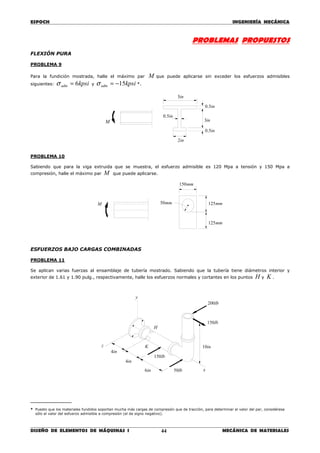 ESPOCH INGENIERÍA MECÁNICA
________________________________________________________________________________
DISEÑO DE ELEMENTOS DE MÁQUINAS I MECÁNICA DE MATERIALES44
PROBLEMAS PROPUESTOS
FLEXIÓN PURA
PROBLEMA 9
Para la fundición mostrada, halle el máximo par M que puede aplicarse sin exceder los esfuerzos admisibles
siguientes: kpsiadm 6=σ y kpsiadm 15−=σ *.
PROBLEMA 10
Sabiendo que para la viga extruida que se muestra, el esfuerzo admisible es 120 Mpa a tensión y 150 Mpa a
compresión, halle el máximo par M que puede aplicarse.
ESFUERZOS BAJO CARGAS COMBINADAS
PROBLEMA 11
Se aplican varias fuerzas al ensamblaje de tubería mostrado. Sabiendo que la tubería tiene diámetros interior y
exterior de 1.61 y 1.90 pulg., respectivamente, halle los esfuerzos normales y cortantes en los puntos H y K .
__________
* Puesto que los materiales fundidos soportan mucha más cargas de compresión que de tracción, para determinar el valor del par, considérese
sólo el valor del esfuerzo admisible a compresión (el de signo negativo).
M mm50
mm150
mm125
mm125
H
in4
in6
lb150
lb50
in10
y
x
z
lb200
lb150
in4
K
in2
in5.0
in3
in5.0
in5.0
in5
M
 
