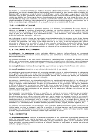 ESPOCH INGENIERÍA MECÁNICA
________________________________________________________________________________
DISEÑO DE ELEMENTOS DE MÁQUINAS I MATERIALES Y SUS PROPIEDADES49
Los metales se hacen más resistentes por medio de aleaciones y tratamientos mecánicos y térmicos; además de que
generalmente son dúctiles. Las aleaciones de alta resistencia, como un resorte de acero, pueden tener ductilidades tan
bajas como 2% o un pobre porcentaje de alargamiento de 2%; pero resulta suficiente para asegurar que el material se
deformará antes de fallar. Sin embrago, algunas partes fundidas pueden presentar una ductilidad muy baja. Ya que los
metales son dúctiles, con frecuencia se usan en circunstancias donde se aplica una carga cíclica, de manera que a
menudo fallan por fatiga y son resistentes a la corrosión. Los materiales dúctiles, como el acero, pueden acomodar las
concentraciones de los esfuerzos, deformándose en tal forma que redistribuyen la carga más uniformemente; por lo
tanto, se usan bajas cargas estáticas dentro de un pequeño margen de su resistencia a la fluencia.
*3.3.2 CERÁMICOS Y VIDRIOS
Los cerámicos son compuestos de elementos metálicos y no metálicos, frecuentemente de óxidos, nitruros y
carburos. Los vidrios se componen, al igual que las cerámicas, de elementos metálicos y no metálicos; pero los
vidrios no tienen una estructura cristalina clara. Tantotas cerámicas como los vidrios suelen ser mejores aislantes
contra el paso de la electricidad y de la transmisión del calor, y más resistentes a altas temperaturas y medios
ambientes hostiles que los metales y polímeros.
Las cerámicas y los vidrios, al igual que los metales, tienen una alta densidad. Sin embargo, en vez de ser dúctiles
como éstos (a temperatura ambiente) resultan frágiles. Además, son 15 veces más resistentes a la compresión que a
la tensión. Las cerámicas y los vidrios no se pueden deformar y, por tanto, no son tan versátiles para diseñar
elementos de máquinas como los metales. A pesar de esto, presentan características atractivas. Son rígidos, duros y
resistentes a la abrasión (de aquí que se emplean en cojinetes y para herramientas de corte). Por esto deben
considerarse como una clase importante de materiales de ingeniería para su empleo en los elementos de máquinas.
*3.3.3 POLÍMEROS Y ELASTÓMEROS
Los polímeros y los elastómeros incluyen materiales plásticos y cauchos. Muchos polímeros son compuestos
orgánicos basados químicamente en carbono, hidrógeno y otros elementos no metálicos. Además, tienen grandes
estructuras moleculares.
Los polímeros se dividen en dos tipos básicos: termoplásticos y termofraguados. En general, los primeros son más
dúctiles que los seguidnos y a temperaturas elevadas se suavizan significativamente y se funden. Los termofraguados
son más frágiles, no se suavizan tanto como aquéllos y usualmente se descomponen químicamente antes de fundirse.
Los termoplásticos son moléculas de cadena grande, cuya resistencia se origina en la interferencia entre cadenas.
Los termofraguados se encuentran en una estructura de red, como la de una esponja.
Los elastómeros tienen una estructura de red, pero no tan elaborada como la de los termofraguados, de manera que
sufren grandes deformaciones con cargas relativamente ligeras. Un elastómero común es una liga de caucho, la cual
presenta las características típicas de una gran deformación elástica, pero fractura frágil. Además, las propiedades
elásticas de las ligas de caucho son altamente no lineales.
Los polímeros y los elastómeros son extremadamente flexibles con grandes deformaciones elásticas. Los polímeros son
aproximadamente 5 veces menos densos que los metales; pero tienen una razón de resistencia/peso casi equivalente.
Como los polímeros tienen una variación muy lenta de una dimensión o de una característica por la acción del tiempo
o del uso (la deformación permanente que depende del tiempo y ocurre por la acción de un esfuerzo) incluso a
temperatura ambiente, un elementote máquina de polímero bajo la acción de una carga, con el tiempo, adquiere un
fraguado permanente. Las propiedades de los polímeros y de los elastómeros cambian enormemente con las
variaciones de la temperatura.
Las propiedades mecánicas de los polímeros se especifican con muchos de los mismos parámetros que se emplean
para los metales (es decir, módulos de elasticidad y resistencias a la tensión, de impacto y a la fatiga). No obstante,
los polímeros varían mucho más en resistencia, rigidez, etc., que los metales. Las razones principales de esta variación
son que, aun con los mismos constituyentes químicos, dos polímeros pueden tener diferentes longitudes de cadenas y
diferentes números de átomos pueden estar en un estado cristalino respecto de uno en estado amorfo. Además, las
características mecánicas de los polímeros, en su mayoría, son su alta sensibilidad a la velocidad de la deformación, la
temperatura y la naturaleza química del medio ambiente (la presencia de agua, oxígeno, solventes orgánicos, etc.).
Los polímeros son tan resistentes por unidad de peso como los metales. Se forman fácilmente: partes complicadas que
realizan varias funciones se moldean a partir de un polímero en una sola operación. Las grandes deformaciones
elásticas permiten el diseño de componentes basados en polímeros ajustables a presión, volviendo el ensamble rápido
y barato. Los polímeros resisten la corrosión y tienen bajos coeficientes de fricción.
*3.3.4 COMPUESTOS
Los materiales compuestos combinan las atractivas propiedades de dos o más clases de materiales al tiempo que
evitan las desventajas. Un material compuesto se diseña para presentar una combinación de las mejores
características de cada material componente. Por ejemplo, un epoxi reforzado con grafito adquiere la resistencia de las
fibras del grafito, mientras protege al grafito de la oxidación. También en epoxi ayuda a soportar los esfuerzos
cortantes y proporciona dureza.
 