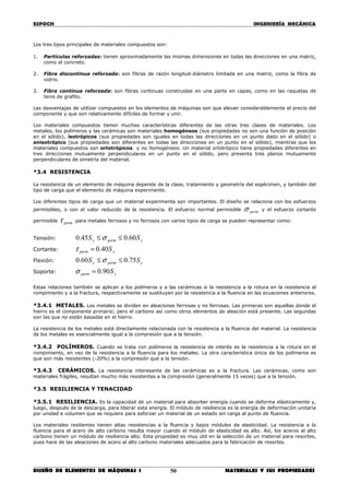 ESPOCH INGENIERÍA MECÁNICA
________________________________________________________________________________
DISEÑO DE ELEMENTOS DE MÁQUINAS I MATERIALES Y SUS PROPIEDADES50
Los tres tipos principales de materiales compuestos son:
1. Partículas reforzadas: tienen aproximadamente las mismas dimensiones en todas las direcciones en una matriz,
como el concreto.
2. Fibra discontinua reforzada: son fibras de razón longitud-diámetro limitada en una matriz, como la fibra de
vidrio.
3. Fibra continua reforzada: son fibras continuas construidas en una parte en capas, como en las raquetas de
tenis de grafito.
Las desventajas de utilizar compuestos en los elementos de máquinas son que elevan considerablemente el precio del
componente y que son relativamente difíciles de formar y unir.
Los materiales compuestos tienen muchas características diferentes de las otras tres clases de materiales. Los
metales, los polímeros y las cerámicas son materiales homogéneos (sus propiedades no son una función de posición
en el sólido), isotrópicos (sus propiedades son iguales en todas las direcciones en un punto dado en el sólido) o
anisotrópico (sus propiedades son diferentes en todas las direcciones en un punto en el sólido), mientras que los
materiales compuestos son ortotrópicos y no homogéneos. Un material ortotrópico tiene propiedades diferentes en
tres direcciones mutuamente perpendiculares en un punto en el sólido, pero presenta tres planos mutuamente
perpendiculares de simetría del material.
*3.4 RESISTENCIA
La resistencia de un elemento de máquina depende de la clase, tratamiento y geometría del espécimen, y también del
tipo de carga que el elemento de máquina experimente.
Los diferentes tipos de carga que un material experimenta son importantes. El diseño se relaciona con los esfuerzos
permisibles, o con el valor reducido de la resistencia. El esfuerzo normal permisible permσ y el esfuerzo cortante
permisible permτ para metales ferrosos y no ferrosos con varios tipos de carga se pueden representar como:
Tensión: ypermy SS 60.045.0 ≤≤ σ
Cortante: yperm S40.0=τ
Flexión: ypermy SS 75.060.0 ≤≤ σ
Soporte: yperm S90.0=σ
Estas relaciones también se aplican a los polímeros y a las cerámicas si la resistencia a la rotura en la resistencia al
rompimiento y a la fractura, respectivamente se sustituyen por la resistencia a la fluencia en las ecuaciones anteriores.
*3.4.1 METALES. Los metales se dividen en aleaciones ferrosas y no ferrosas. Las primeras son aquellas donde el
hierro es el componente primario; pero el carbono así como otros elementos de aleación está presente. Las segundas
son las que no están basadas en el hierro.
La resistencia de los metales está directamente relacionada con la resistencia a la fluencia del material. La resistencia
de los metales es esencialmente igual a la compresión que a la tensión.
*3.4.2 POLÍMEROS. Cuando se trata con polímeros la resistencia de interés es la resistencia a la rotura en el
rompimiento, en vez de la resistencia a la fluencia para los metales. La otra característica única de los polímeros es
que son más resistentes (-20%) a la compresión que a la tensión.
*3.4.3 CERÁMICOS. La resistencia interesante de las cerámicas es a la fractura. Las cerámicas, como son
materiales frágiles, resultan mucho más resistentes a la compresión (generalmente 15 veces) que a la tensión.
*3.5 RESILIENCIA Y TENACIDAD
*3.5.1 RESILIENCIA. Es la capacidad de un material para absorber energía cuando se deforma elásticamente y,
luego, después de la descarga, para liberar esta energía. El módulo de resiliencia es la energía de deformación unitaria
por unidad e volumen que se requiere para esforzar un material de un estado sin carga al punto de fluencia.
Los materiales resilientes tienen altas resistencias a la fluencia y bajos módulos de elasticidad. La resistencia a la
fluencia para el acero de alto carbono resulta mayor cuando el módulo de elasticidad es alto. Así, los aceros al alto
carbono tienen un módulo de resiliencia alto. Esta propiedad es muy útil en la selección de un material para resortes,
pues hace de las aleaciones de acero al alto carbono materiales adecuados para la fabricación de resortes.
 