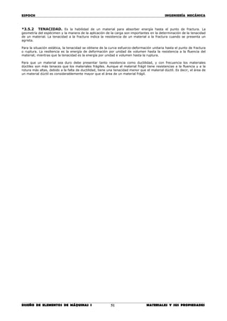 ESPOCH INGENIERÍA MECÁNICA
________________________________________________________________________________
DISEÑO DE ELEMENTOS DE MÁQUINAS I MATERIALES Y SUS PROPIEDADES51
*3.5.2 TENACIDAD. Es la habilidad de un material para absorber energía hasta el punto de fractura. La
geometría del espécimen y la manera de la aplicación de la carga son importantes en la determinación de la tenacidad
de un material. La tenacidad a la fractura indica la resistencia de un material a la fractura cuando se presenta un
agrieta.
Para la situación estática, la tenacidad se obtiene de la curva esfuerzo-deformación unitaria hasta el punto de fractura
o ruptura. La resiliencia es la energía de deformación por unidad de volumen hasta la resistencia a la fluencia del
material; mientras que la tenacidad es la energía por unidad e volumen hasta la ruptura.
Para que un material sea duro debe presentar tanto resistencia como ductilidad, y con frecuencia los materiales
dúctiles son más tenaces que los materiales frágiles. Aunque el material frágil tiene resistencias a la fluencia y a la
rotura más altas, debido a la falta de ductilidad, tiene una tenacidad menor que el material dúctil. Es decir, el área de
un material dúctil es considerablemente mayor que el área de un material frágil.
 