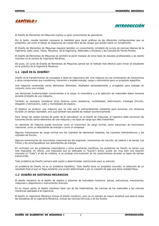 ESPOCH INGENIERÍA MECÁNICA
________________________________________________________________________________
DISEÑO DE ELEMENTOS DE MÁQUINAS I INTRODUCCIÓN1
CAPÍTULO 1
INTRODUCCIÓN
El Diseño de Elementos de Máquinas implica un gran conocimiento de geometría.
Por lo tanto, resulta también necesaria la habilidad para hacer gráficos de las diferentes configuraciones que se
presenten, así como el dibujo de diagramas de cuerpo libre de las cargas que actúan sobre un componente.
El Diseño de Elementos de Máquinas requiere también un conocimiento completo de cursos de ciencias básicas de la
ingeniería, tales como: Física, Mecánica de la Ingeniería, Materiales y Procesos y las Ciencias de Termo-Fluidos.
El Diseño de Elementos de Máquinas es también la parte medular de otros tipos de estudios profesionales y de diseño
incluidos en la carrera de Ingeniería Mecánica.
Así pues, un curso de Diseño de Elementos de Máquinas parece ser el método más efectivo para iniciar al estudiante
en la práctica de la Ingeniería Mecánica.
1.1 ¿QUÉ ES EL DISEÑO?
Diseño es la transformación de conceptos e ideas en maquinaria útil. Una máquina es una combinación de mecanismos
y otros componentes que transforma, transmite o emplea energía, carga o movimiento para un propósito específico.
Una máquina comprende varios elementos diferentes, diseñados apropiadamente y arreglados para trabajar en
conjunto como una unidad.
Las decisiones fundamentales concernientes a la carga, la cinemática y a la selección de materiales deben tomarse
durante el diseño de una máquina.
También es necesario considerar otros factores como resistencia, confiabilidad, deformación, tribología (fricción,
desgaste y lubricación), costo y necesidades de espacio.
El objetivo es producir una máquina que no sólo sea lo suficientemente resistente para funcionar con eficiencia
durante un tiempo razonable, sino que también sea posible de realizar económicamente.
Para “dirigir las vastas fuentes de poder de la naturaleza” en el diseño de máquinas, el ingeniero debe reconocer las
funciones de los varios elementos de una máquina y los tipos de carga que ellos transmiten.
Un elemento de máquina puede funcionar como un transmisor de carga normal, como transmisor de movimiento
rotacional, como un absorbente de energía o como un empaque.
Algunos transmisores de carga normal son los cojinetes de elementos rodantes, los cojinetes hidrodinámicos y los
cojinetes de fricción.
Algunos transmisores de movimiento rotacional son los engranes, mecanismos de tracción, de cadena y de banda. Los
frenos y los amortiguadores son absorbentes de energía.
En contraste con los problemas matemáticos u otros puramente científicos, los problemas de Diseño no tienen una
sola respuesta. En efecto, una respuesta que es adecuada (o “buena”) ahora, puede ser muy bien una solución
impropia (o “mala”) el día de mañana, si se produjo una evolución de los conocimientos durante un lapso de tiempo
transcurrido.
Todo problema de Diseño siempre está sujeto a determinadas restricciones para su solución.
Un problema de Diseño no es un problema hipotético. Todo diseño tiene un propósito concreto: la obtención de un
resultado final al que se llega mediante una acción determinada o por la creación de algo que tiene realidad física.
1.2 DISEÑO DE SISTEMAS MECÁNICOS
El diseño mecánico es el diseño de objetos y sistemas de naturaleza mecánica: piezas, estructuras, mecanismos,
máquinas y dispositivos e instrumentos diversos.
En su mayor parte, el diseño mecánico hace uso de las matemáticas, las ciencias de los materiales y las ciencias
mecánicas aplicadas a la Ingeniería.
El diseño en Ingeniería Mecánica incluye el diseño mecánico, pero es un estudio de mayor amplitud que abarca todas
las disciplinas de la Ingeniería Mecánica, incluso las ciencias térmicas y de los fluidos.
 