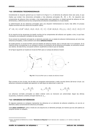 ESPOCH INGENIERÍA MECÁNICA
________________________________________________________________________________
DISEÑO DE ELEMENTOS DE MÁQUINAS I ANÁLISIS DEL ESFUERZO58
*4.8 ESFUERZOS TRIDIMENSIONALES
Considerando la situación general que se mostró en la figura 4-1, el elemento de esfuerzo tiene seis caras, lo que
implica que existan tres direcciones principales y tres esfuerzos principales 1σ , 2σ y 3σ . Se requieren seis
componentes de esfuerzo (tres normales y tres tangenciales) para especificar un estado general de esfuerzo en tres
dimensiones, a diferencia de los tres componentes de esfuerzo considerados en el caso biaxial.
La determinación de los esfuerzos principales para una situación tridimensional es mucho más difícil. El proceso
implica encontrar las tres raíces de la ecuación cúbica:
0)2()()( 22222223
=−−−+−−−−+++++− xyzzxyyzxzxyzxyzyxzxyzxyzyzxyxzyx τστστστττσσσστττσσσσσσσσσσσ
En la mayoría de las situaciones de diseño muchos de los componentes del esfuerzo son iguales a cero, lo que hace
innecesaria una evaluación completa de esta ecuación.
Si se conocen la orientación principal de un elemento asociado con un estado de esfuerzo tridimensional, así como losa
esfuerzos principales, a esta condición se le llama esfuerzo triaxial.
Se puede generar un círculo de Mohr para los estados de esfuerzo triaxial; pero a menudo esto no es necesario. En la
mayoría de las circunstancias no es necesario conocer la orientación de los esfuerzos principales; es suficiente conocer
sus valores. De esta forma, la ecuación anterior usualmente es todo lo que se necesita.
En la figura siguiente se muestra el círculo de Mohr para un campo de esfuerzo triaxial.
Fig. 4-6 Círculo de Mohr para un estado de esfuerzo triaxial
Éste consiste en tres círculos, dos de ellos son tangentes externamente y están inscritos dentro del tercer círculo. Los
esfuerzos cortantes principales que aparecen en esta figura se determinan a partir de:
2
21
2/1
σσ
τ
−
=
2
32
3/2
σσ
τ
−
=
2
31
3/1
σσ
τ
−
=
Los esfuerzos normales principales se deben ordenar como se mencionó con anterioridad. Según las últimas
ecuaciones, el esfuerzo cortante principal máximo es 3/1τ .
*4.9 ESFUERZOS OCTAÉDRICOS
En algunas ocasiones es ventajoso representar los esfuerzos en un elemento de esfuerzo octaédrico, en vez de un
elemento cúbico convencional de esfuerzos principales.
Cada plano octaédrico* corta a través de una esquina de un elemento principal, de manera que los ocho planos en
conjunto forman un octaedro.
_________________
* Véase: ESFUERZOS OCTAÉDRICOS en el texto “Elementos de Máquinas” de B. Hamrock, Bo O. Jacobson y S. R. Schmid, si desea más
información.
3σ
2σ
1σ
y
x
z
τ
σ
3σ 2σ 1σ
 