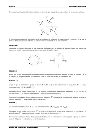 ESPOCH INGENIERÍA MECÁNICA
________________________________________________________________________________
DISEÑO DE ELEMENTOS DE MÁQUINAS I ANÁLISIS DEL ESFUERZO69
Teniendo en cuenta estos últimos comentarios, el elemento que representa el nuevo estado de tensiones resulta ser:
El elemento que muestra la orientación donde se producen los esfuerzos normales máximo y mínimo y en la que se
produce el esfuerzo cortante máximo, ya fue considerado en la parte a) de este problema.
PROBLEMA 5
Determine los planos principales y los esfuerzos principales para el estado de esfuerzo plano que resulta de
superponer los dos estados de esfuerzo plano mostrados. (Unidades: Mpa).
SOLUCIÓN:
Puesto que los dos estados de esfuerzo se encuentran en sistemas coordenados distintos, a saber, el sistema '' yx y
el sistema xy , respectivamente, lo que se debe hacer es pasar uno de ellos, al sistema del otro.
Sistema '' yx
Luego de que el elemento ha girado un ángulo º30=θ en (s.r), las coordenadas de los puntos 'X y 'Y son,
respectivamente, ),0( ''yxτ− y ),0( ''yxτ .
Esto es así ya que, para el primer punto 'X , el esfuerzo cortante tiende a hacer girar el elemento en (s.c.r) y para el
segundo punto 'Y , el esfuerzo cortante tiende a hacer girar el elemento en (s.r).
Teniendo en cuenta esto último, el esfuerzo cortante del punto 'X debe situarse por debajo del origen y, el esfuerzo
cortante del punto 'Y debe situarse por encima de éste.
Sistema xy
Las coordenadas de los puntos X y Y son, respectivamente, ),( ''yxx τσ − y ),( ''yxy τσ .
Esto es así ya que, para el primer punto X , el esfuerzo cortante tiende a hacer girar el elemento en (s.c.r) y para el
segundo punto Y , el esfuerzo cortante tiende a hacer girar el elemento en (s.r).
Teniendo en cuenta esto último, el esfuerzo cortante del punto X debe situarse por debajo del origen y, el esfuerzo
cortante del punto Y debe situarse por encima de éste.
º30
50
+
100
50
75
x
y
θ
'xσ
'yσ
''yxτ
 